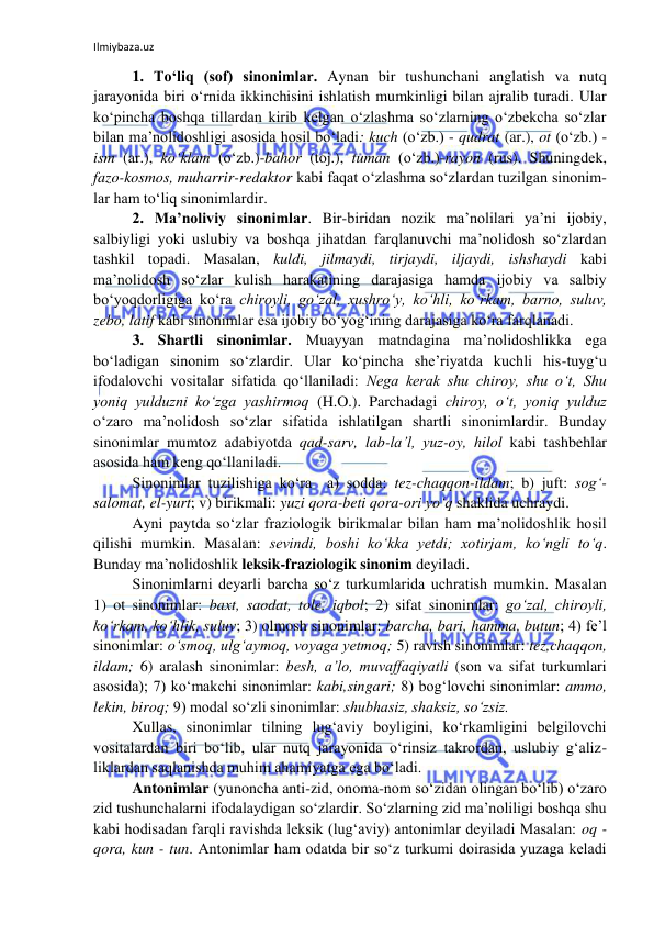 Ilmiybaza.uz 
 
1. To‘liq (sof) sinonimlar. Aynan bir tushunchani anglatish va nutq 
jarayonida biri o‘rnida ikkinchisini ishlatish mumkinligi bilan ajralib turadi. Ular 
ko‘pincha boshqa tillardan kirib kelgan o‘zlashma so‘zlarning o‘zbekcha so‘zlar 
bilan ma’nolidoshligi asosida hosil bo‘ladi: kuch (o‘zb.) - qudrat (ar.), ot (o‘zb.) - 
ism (ar.), ko‘klam (o‘zb.)-bahor (toj.), tuman (o‘zb.)-rayon (rus). Shuningdek, 
fazo-kosmos, muharrir-redaktor kabi faqat o‘zlashma so‘zlardan tuzilgan sinonim-
lar ham to‘liq sinonimlardir.  
2. Ma’noliviy sinonimlar. Bir-biridan nozik ma’nolilari ya’ni ijobiy, 
salbiyligi yoki uslubiy va boshqa jihatdan farqlanuvchi ma’nolidosh so‘zlardan 
tashkil topadi. Masalan, kuldi, jilmaydi, tirjaydi, iljaydi, ishshaydi kabi 
ma’nolidosh so‘zlar kulish harakatining darajasiga hamda ijobiy va salbiy 
bo‘yoqdorligiga ko‘ra chiroyli, go‘zal, xushro‘y, ko‘hli, ko‘rkam, barno, suluv, 
zebo, latif kabi sinonimlar esa ijobiy bo‘yog‘ining darajasiga ko‘ra farqlanadi.  
3. Shartli sinonimlar. Muayyan matndagina ma’nolidoshlikka ega 
bo‘ladigan sinonim so‘zlardir. Ular ko‘pincha she’riyatda kuchli his-tuyg‘u 
ifodalovchi vositalar sifatida qo‘llaniladi: Nega kerak shu chiroy, shu o‘t, Shu 
yoniq yulduzni ko‘zga yashirmoq (H.O.). Parchadagi chiroy, o‘t, yoniq yulduz 
o‘zaro ma’nolidosh so‘zlar sifatida ishlatilgan shartli sinonimlardir. Bunday 
sinonimlar mumtoz adabiyotda qad-sarv, lab-la’l, yuz-oy, hilol kabi tashbehlar 
asosida ham keng qo‘llaniladi. 
Sinonimlar tuzilishiga ko‘ra  a) sodda: tez-chaqqon-ildam; b) juft: sog‘-
salomat, el-yurt; v) birikmali: yuzi qora-beti qora-ori yo‘q shaklida uchraydi. 
Ayni paytda so‘zlar fraziologik birikmalar bilan ham ma’nolidoshlik hosil 
qilishi mumkin. Masalan: sevindi, boshi ko‘kka yetdi; xotirjam, ko‘ngli to‘q. 
Bunday ma’nolidoshlik leksik-fraziologik sinonim deyiladi. 
Sinonimlarni deyarli barcha so‘z turkumlarida uchratish mumkin. Masalan 
1) ot sinonimlar: baxt, saodat, tole, iqbol; 2) sifat sinonimlar: go‘zal, chiroyli, 
ko‘rkam, ko‘hlik, suluv; 3) olmosh sinonimlar: barcha, bari, hamma, butun; 4) fe’l 
sinonimlar: o‘smoq, ulg‘aymoq, voyaga yetmoq; 5) ravish sinonimlar: tez,chaqqon, 
ildam; 6) aralash sinonimlar: besh, a’lo, muvaffaqiyatli (son va sifat turkumlari 
asosida); 7) ko‘makchi sinonimlar: kabi,singari; 8) bog‘lovchi sinonimlar: ammo, 
lekin, biroq; 9) modal so‘zli sinonimlar: shubhasiz, shaksiz, so‘zsiz. 
Xullas, sinonimlar tilning lug‘aviy boyligini, ko‘rkamligini belgilovchi 
vositalardan biri bo‘lib, ular nutq jarayonida o‘rinsiz takrordan, uslubiy g‘aliz-
liklardan saqlanishda muhim ahamiyatga ega bo‘ladi. 
Antonimlar (yunoncha anti-zid, onoma-nom so‘zidan olingan bo‘lib) o‘zaro 
zid tushunchalarni ifodalaydigan so‘zlardir. So‘zlarning zid ma’noliligi boshqa shu 
kabi hodisadan farqli ravishda leksik (lug‘aviy) antonimlar deyiladi Masalan: oq - 
qora, kun - tun. Antonimlar ham odatda bir so‘z turkumi doirasida yuzaga keladi 
