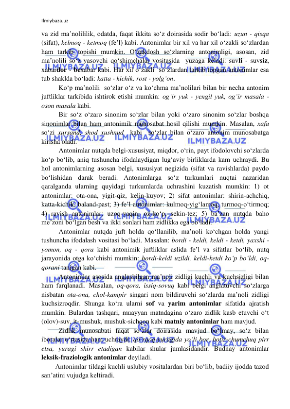 Ilmiybaza.uz 
 
va zid ma’nolililik, odatda, faqat ikkita so‘z doirasida sodir bo‘ladi: uzun - qisqa 
(sifat), kelmoq - ketmoq (fe’l) kabi. Antonimlar bir xil va har xil o‘zakli so‘zlardan 
ham tarkib topishi mumkin. O‘zakdosh so‘zlarning antonimligi, asosan, zid 
ma’nolili so‘z yasovchi qo‘shimchalar vositasida  yuzaga keladi: suvli - suvsiz, 
xabardor - bexabar kabi. Har xil o‘zakli  so‘zlardan tarkib topgan antonimlar esa 
tub shaklda bo‘ladi: katta - kichik, rost - yolg‘on.  
Ko‘p ma’nolili  so‘zlar o‘z va ko‘chma ma’nolilari bilan bir necha antonim 
juftliklar tarkibida ishtirok etishi mumkin: og‘ir yuk - yengil yuk, og‘ir masala - 
oson masala kabi.  
Bir so‘z o‘zaro sinonim so‘zlar bilan yoki o‘zaro sinonim so‘zlar boshqa 
sinonimlar bilan ham antonimik munosabat hosil qilishi mumkin. Masalan, xafa 
so‘zi xursand, shod xushnud  kabi  so‘zlar bilan o‘zaro antonim munosabatga 
kirisha oladi.  
Antonimlar nutqda belgi-xususiyat, miqdor, o‘rin, payt ifodolovchi so‘zlarda 
ko‘p bo‘lib, aniq tushuncha ifodalaydigan lug‘aviy birliklarda kam uchraydi. Bu 
hol antonimlarning asosan belgi, xususiyat negizida (sifat va ravishlarda) paydo 
bo‘lishidan darak beradi. Antonimlarga so‘z turkumlari nuqtai nazaridan 
qaralganda ularning quyidagi turkumlarda uchrashini kuzatish mumkin: 1) ot 
antonimlar: ota-ona, yigit-qiz, kelin-kuyov; 2) sifat antonimlar: shirin-achchiq, 
katta-kichik, baland-past; 3) fe’l antonimlar: kulmoq-yig‘lamoq, turmoq-o‘tirmoq; 
4) ravish antonimlar: uzoq-yaqin, oz-ko‘p, sekin-tez; 5) ba’zan nutqda baho 
me’zoni bo‘lgan besh va ikki sonlari ham zidlikka ega bo‘ladi.  
Antonimlar nutqda juft holda qo‘llanilib, ma’noli ko‘chgan holda yangi 
tushuncha ifodalash vositasi bo‘ladi. Masalan: bordi - keldi, keldi - ketdi, yaxshi - 
yomon, oq - qora kabi antonimik juftliklar aslida fe’l va sifatlar bo‘lib, nutq 
jarayonida otga ko‘chishi mumkin: bordi-keldi uzildi, keldi-ketdi ko‘p bo‘ldi, oq-
qorani tanigan kabi. 
Antonimlar asosida anglashilgan ma’noli zidligi kuchli va kuchsizligi bilan 
ham farqlanadi. Masalan, oq-qora, issiq-sovuq kabi belgi anglatuvchi so‘zlarga 
nisbatan ota-ona, chol-kampir singari nom bildiruvchi so‘zlarda ma’noli zidligi 
kuchsizroqdir. Shunga ko‘ra ularni sof va yarim antonimlar sifatida ajratish 
mumkin. Bulardan tashqari, muayyan matndagina o‘zaro zidlik kasb etuvchi o‘t 
(olov)-suv, it-mushuk, mushuk-sichqon kabi matniy antonimlar ham mavjud. 
Zidlik munosabati faqat so‘zlar doirasida mavjud bo‘lmay, so‘z bilan 
iboralar o‘rtasida ham uchraydi: qo‘rqoq-yuragida yo‘li bor, botir-chumchuq pirr 
etsa, yuragi shirr etadigan kabilar shular jumlasidandir. Budnay antonimlar 
leksik-fraziologik antonimlar deyiladi.  
Antonimlar tildagi kuchli uslubiy vositalardan biri bo‘lib, badiiy ijodda tazod 
san’atini vujudga keltiradi. 
