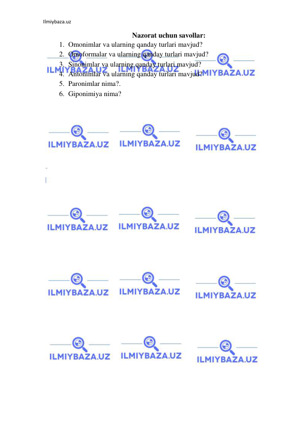 Ilmiybaza.uz 
 
Nazorat uchun savollar: 
1. Omonimlar va ularning qanday turlari mavjud?  
2. Omoformalar va ularning qanday turlari mavjud?   
3. Sinonimlar va ularning qanday turlari mavjud?  
4. Antonimlar va ularning qanday turlari mavjud?  
5. Paronimlar nima?.  
6. Giponimiya nima? 
 
