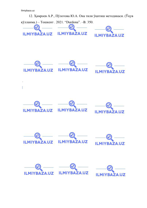 Ilmiybaza.uz 
 
         12. Ҳамроев А.Р., Пўлотова Ю.А. Она тили ўқитиш методикаси. (Ўқув 
қўлланма.) – Тошкент . 2021. “Durdona”. –B. 350.  
 
