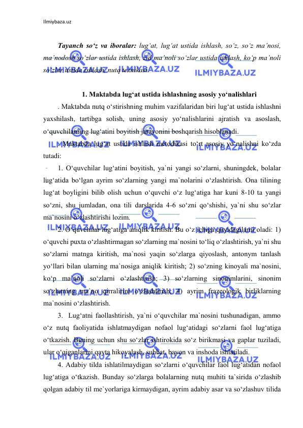 Ilmiybaza.uz 
 
 
Tayanch so‘z va iboralar: lug‘at, lug‘at ustida ishlash, so‘z, so‘z ma’nosi, 
ma’nodosh so‘zlar ustida ishlash, zid ma’noli so‘zlar ustida ishlash, ko‘p ma’noli 
so‘zlar ustida ishlash, nutq texnikasi. 
 
1. Maktabda lugʻat ustida ishlashning asosiy yoʻnalishlari 
. Maktabda nutq o‘stirishning muhim vazifalaridan biri lug‘at ustida ishlashni 
yaxshilash, tartibga solish, uning asosiy yo‘nalishlarini ajratish va asoslash, 
o‘quvchilarning lug‘atini boyitish jarayonini boshqarish hisoblanadi. 
. Maktabda lug‘at ustida ishlash metodikasi to‘rt asosiy yo‘nalishni ko‘zda 
tutadi: 
1. O‘quvchilar lug‘atini boyitish, ya`ni yangi so‘zlarni, shuningdek, bolalar 
lug‘atida bo‘lgan ayrim so‘zlarning yangi ma`nolarini o‘zlashtirish. Ona tilining 
lug‘at boyligini bilib olish uchun o‘quvchi o‘z lug‘atiga har kuni 8-10 ta yangi 
so‘zni, shu jumladan, ona tili darslarida 4-6 so‘zni qo‘shishi, ya`ni shu so‘zlar 
ma`nosini o‘zlashtirishi lozim. 
2. O‘quvchilar lug‘atiga aniqlik kiritish. Bu o‘z ichiga quyidagilarni oladi: 1) 
o‘quvchi puxta o‘zlashtirmagan so‘zlarning ma`nosini to‘liq o‘zlashtirish, ya`ni shu 
so‘zlarni matnga kiritish, ma`nosi yaqin so‘zlarga qiyoslash, antonym tanlash 
yo‘llari bilan ularning ma`nosiga aniqlik kiritish; 2) so‘zning kinoyali ma`nosini, 
ko‘p ma`noli so‘zlarni o‘zlashtirish; 3) so‘zlarning sinonimlarini, sinonim 
so‘zlarning ma`no qirralirini o‘zlashtirish; 4) ayrim frazeologik birliklarning 
ma`nosini o‘zlashtirish. 
3.  Lug‘atni faollashtirish, ya`ni o‘quvchilar ma`nosini tushunadigan, ammo 
o‘z nutq faoliyatida ishlatmaydigan nofaol lug‘atidagi so‘zlarni faol lug‘atiga 
o‘tkazish. Buning uchun shu so‘zlar ishtirokida so‘z birikmasi va gaplar tuziladi, 
ular o‘qiganlarini qayta hikoyalash, suhbat, bayon va inshoda ishlatiladi. 
4. Adabiy tilda ishlatilmaydigan so‘zlarni o‘quvchilar faol lug‘atidan nofaol 
lug‘atiga o‘tkazish. Bunday so‘zlarga bolalarning nutq muhiti ta`sirida o‘zlashib 
qolgan adabiy til me`yorlariga kirmaydigan, ayrim adabiy asar va so‘zlashuv tilida 
