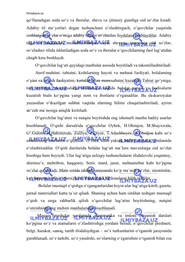 Ilmiybaza.uz 
 
qo‘llanadigan soda so‘z va iboralar, sheva va ijtimoiy guurhga oid so‘zlar kiradi. 
Adabiy til me`yorlari degan tushunchani o‘zlashtirgach, o‘quvchilar yuqorida 
izohlangan so‘zlar o‘rniga adabiy tildagi so‘zlardan foydalana boshlaydilar. Adabiy 
tilga oid malakalari mustahkamlangan sayin shevaga, jarayonga oid so‘zlar, 
so‘zlashuv tilida ishlatiladigan soda so‘z va iboralar o‘quvchilarning faol lug‘atidan 
chiqib keta boshlaydi. 
O‘quvchilar lug‘ati quyidagi manbalar asosida boyitiladi va takomillashtiriladi: 
Atrof-muhitni: tabiatni, kishilarning hayoti va mehnat faoliyati, bolalarning 
o‘yini va o‘qish faoliyatini, kattalar bilan munosabatni kuzatish. Tabiat qo‘yniga, 
turli joylarga, muassasalarga ekskursiya vaqtida bolalar narsan va hodisalarni 
kuzatish bialn ko‘pgina yangi nom va iborlarni o‘rganadilar. Bu ekskursiyalar 
yuzasidan o‘tkazilgan suhbat vaqtida ularning bilimi chuqurlashtiriladi, ayrim 
so‘zalr ma`nosiga aniqlik kiritiladi. 
O‘quvchilar lug‘atini va nutqini boyitishda eng ishonarli manba badiiy asarlar 
hisoblanadi. O‘qishi darsalrida o‘quvchilar Oybek, H.Olimjon, M.Shayxzoda, 
G‘.Gulom, H.Hakimzoda, Zulfiya, Z.Diyor, T.Adashboyev, A.Obidjon kabi so‘z 
ustalarining asarlarini o‘qiydilar. O‘zbek tilini yuksak badiiy obrazlar yordamida 
o‘zlashtiradilar. O‘qish darslarida bolalar lug‘ati ma`lum mavzularga oid so‘zlar 
hisobiga ham boyiydi. Ular lug‘atiga axloqiy tushunchalarni ifodalovchi yoqimtoy, 
shirinso‘z, mehribon, haqqoniy, botir, mard, jasur, mehnatsebar kabi ko‘pgina 
so‘zlar qo‘shiladi. Matn ustida ishlash jarayonida ko‘p ma`noli so‘zlar, sinonimlar, 
ko‘chma ma`noli so‘zlarni, ba`zi frazeologik birikmalarni bilib oladilar. 
           Bolalar mustaqil o‘qishga o‘rganganlaridan keyin ular lug‘atiga kitob, gazeta, 
jurnal materiallari katta ta`sir qiladi. Shuning uchun ham sinfdan tashqari mustaqil 
o‘qish va unga rahbarlik qilish o‘quvchilar lug‘atini boyitishning, nutqini 
o‘stirishning eng muhim manbalaridan hisoblanadi. 
          Maxsus mashqlar yordamida grammatika va imloni o‘rganish darslari 
ko‘pgina so‘z va atamalarni o‘zlashtirishga yordam beradi, o‘quvchilar predmeti, 
belgi, harakat, sanoq, tartib ifodalaydigan – so‘z turkumlarini o‘rganish jarayonida 
guruhlanadi, so‘z tarkibi, so‘z yasalishi, so‘zlarning o‘zgarishini o‘rganish bilan esa 
