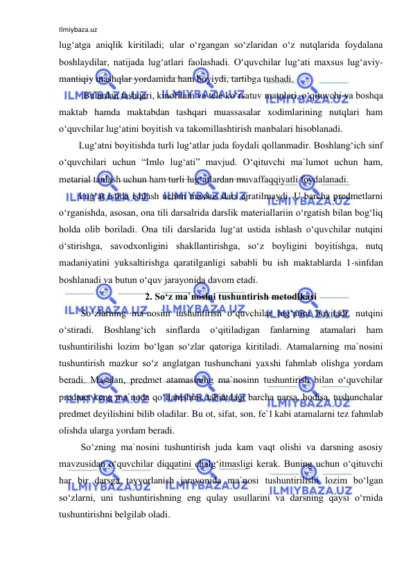 Ilmiybaza.uz 
 
lug‘atga aniqlik kiritiladi; ular o‘rgangan so‘zlaridan o‘z nutqlarida foydalana 
boshlaydilar, natijada lug‘atlari faolashadi. O‘quvchilar lug‘ati maxsus lug‘aviy-
mantiqiy mashqlar yordamida ham boyiydi, tartibga tushadi. 
          Bulardan tashqari, kinofilam va tele ko‘rsatuv matnlari, o‘qituvchi va boshqa 
maktab hamda maktabdan tashqari muassasalar xodimlarining nutqlari ham 
o‘quvchilar lug‘atini boyitish va takomillashtirish manbalari hisoblanadi. 
Lug‘atni boyitishda turli lug‘atlar juda foydali qollanmadir. Boshlang‘ich sinf 
o‘quvchilari uchun “Imlo lug‘ati” mavjud. O‘qituvchi ma`lumot uchun ham, 
metarial tanlash uchun ham turli lug‘atlardan muvaffaqqiyatli foydalanadi. 
Lug‘at istida ishlash uchun maxsus dars ajratilmaydi. U barcha predmetlarni 
o‘rganishda, asosan, ona tili darsalrida darslik materiallariin o‘rgatish bilan bog‘liq 
holda olib boriladi. Ona tili darslarida lug‘at ustida ishlash o‘quvchilar nutqini 
o‘stirishga, savodxonligini shakllantirishga, so‘z boyligini boyitishga, nutq 
madaniyatini yuksaltirishga qaratilganligi sababli bu ish maktablarda 1-sinfdan 
boshlanadi va butun o‘quv jarayonida davom etadi. 
2. Soʻz ma`nosini tushuntirish metodikasi 
         So‘zlarning ma`nosini tushuntirish o‘quvchilar lug‘atini boyitadi, nutqini 
o‘stiradi. Boshlang‘ich sinflarda 
o‘qitiladigan fanlarning atamalari ham 
tushuntirilishi lozim bo‘lgan so‘zlar qatoriga kiritiladi. Atamalarning ma`nosini 
tushuntirish mazkur so‘z anglatgan tushunchani yaxshi fahmlab olishga yordam 
beradi. Masalan, predmet atamasining ma`nosinn tushuntirish bilan o‘quvchilar 
predmet keng ma`noda qo‘llanishini, tabiatdagi barcha narsa, hodisa, tushunchalar 
predmet deyilishini bilib oladilar. Bu ot, sifat, son, fe`l kabi atamalarni tez fahmlab 
olishda ularga yordam beradi. 
         So‘zning ma`nosini tushuntirish juda kam vaqt olishi va darsning asosiy 
mavzusidan o‘quvchilar diqqatini chalg‘itmasligi kerak. Buning uchun o‘qituvchi 
har bir darsga tayyorlanish jarayonida ma`nosi tushuntirilishi lozim bo‘lgan 
so‘zlarni, uni tushuntirishning eng qulay usullarini va darsning qaysi o‘rnida 
tushuntirishni belgilab oladi. 
