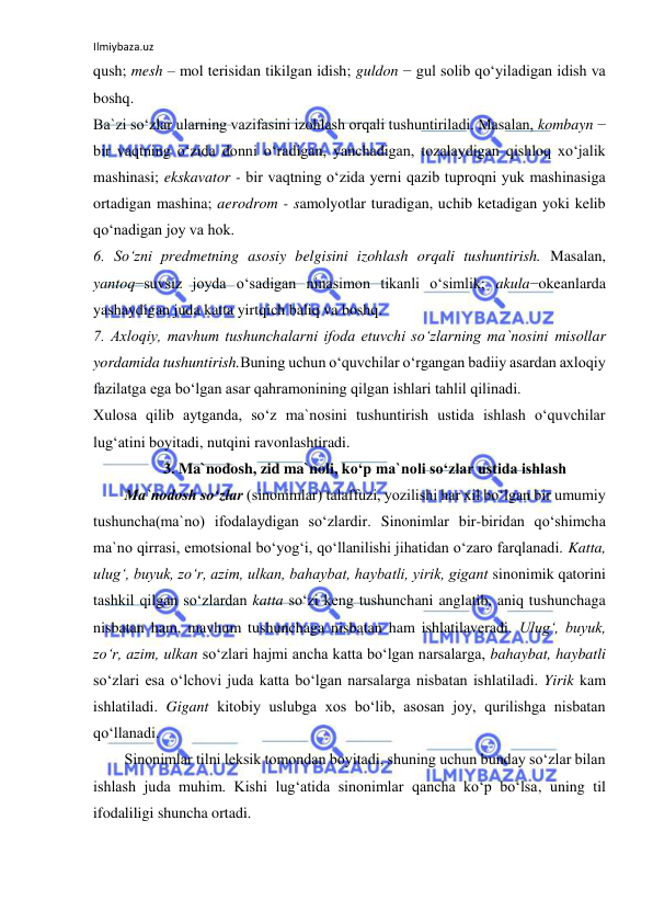 Ilmiybaza.uz 
 
qush; mesh – mol terisidan tikilgan idish; guldon − gul solib qo‘yiladigan idish va 
boshq. 
Ba`zi so‘zlar ularning vazifasini izohlash orqali tushuntiriladi. Masalan, kombayn − 
bir vaqtning o‘zida donni o‘radigan, yanchadigan, tozalaydigan qishloq xo‘jalik 
mashinasi; ekskavator - bir vaqtning o‘zida yerni qazib tuproqni yuk mashinasiga 
ortadigan mashina; aerodrom - samolyotlar turadigan, uchib ketadigan yoki kelib 
qo‘nadigan joy va hok. 
6. So‘zni predmetning asosiy belgisini izohlash orqali tushuntirish. Masalan, 
yantoq−suvsiz joyda o‘sadigan ninasimon tikanli o‘simlik; akula−okeanlarda 
yashaydigan juda katta yirtqich baliq va boshq. 
7. Axloqiy, mavhum tushunchalarni ifoda etuvchi so‘zlarning ma`nosini misollar 
yordamida tushuntirish.Buning uchun o‘quvchilar o‘rgangan badiiy asardan axloqiy 
fazilatga ega bo‘lgan asar qahramonining qilgan ishlari tahlil qilinadi. 
Xulosa qilib aytganda, so‘z ma`nosini tushuntirish ustida ishlash o‘quvchilar 
lug‘atini boyitadi, nutqini ravonlashtiradi. 
3. Ma`nodosh, zid ma`noli, koʻp ma`noli soʻzlar ustida ishlash 
Ma`nodosh soʻzlar (sinonimlar) talaffuzi, yozilishi har xil boʻlgan bir umumiy 
tushuncha(ma`no) ifodalaydigan soʻzlardir. Sinonimlar bir-biridan qoʻshimcha 
ma`no qirrasi, emotsional boʻyogʻi, qoʻllanilishi jihatidan oʻzaro farqlanadi. Katta, 
ulugʻ, buyuk, zoʻr, azim, ulkan, bahaybat, haybatli, yirik, gigant sinonimik qatorini 
tashkil qilgan soʻzlardan katta soʻzi keng tushunchani anglatib, aniq tushunchaga 
nisbatan ham, mavhum tushunchaga nisbatan ham ishlatilaveradi. Ulugʻ, buyuk, 
zoʻr, azim, ulkan soʻzlari hajmi ancha katta boʻlgan narsalarga, bahaybat, haybatli 
soʻzlari esa oʻlchovi juda katta boʻlgan narsalarga nisbatan ishlatiladi. Yirik kam 
ishlatiladi. Gigant kitobiy uslubga xos boʻlib, asosan joy, qurilishga nisbatan 
qoʻllanadi. 
Sinonimlar tilni leksik tomondan boyitadi, shuning uchun bunday soʻzlar bilan 
ishlash juda muhim. Kishi lugʻatida sinonimlar qancha koʻp boʻlsa, uning til 
ifodaliligi shuncha ortadi. 
