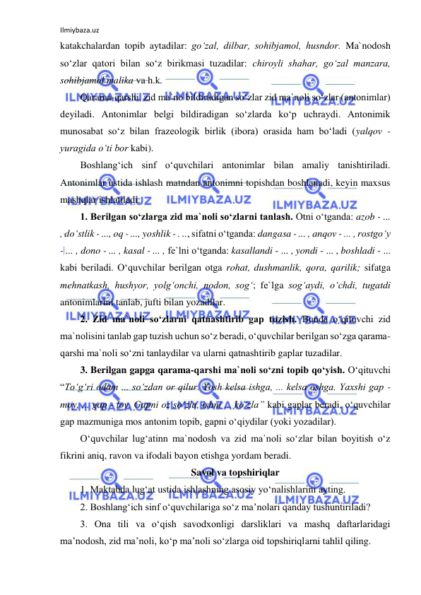 Ilmiybaza.uz 
 
katakchalardan topib aytadilar: goʻzal, dilbar, sohibjamol, husndor. Ma`nodosh 
soʻzlar qatori bilan soʻz birikmasi tuzadilar: chiroyli shahar, goʻzal manzara, 
sohibjamol malika va h.k. 
Qarama-qarshi, zid ma`no bildiradigan soʻzlar zid ma`noli soʻzlar (antonimlar) 
deyiladi. Antonimlar belgi bildiradigan soʻzlarda koʻp uchraydi. Antonimik 
munosabat soʻz bilan frazeologik birlik (ibora) orasida ham boʻladi (yalqov - 
yuragida oʻti bor kabi). 
Boshlangʻich sinf oʻquvchilari antonimlar bilan amaliy tanishtiriladi. 
Antonimlar ustida ishlash matndan antonimni topishdan boshlanadi, keyin maxsus 
mashqlar ishlatiladi: 
1. Berilgan soʻzlarga zid ma`noli soʻzlarni tanlash. Otni oʻtganda: azob - ... 
, doʻstlik - ..., oq - ..., yoshlik - . .., sifatni oʻtganda: dangasa - ... , anqov - ... , rostgoʻy 
- ... , dono - ... , kasal - ... , fe`lni oʻtganda: kasallandi - ... , yondi - ... , boshladi - ... 
kabi beriladi. Oʻquvchilar berilgan otga rohat, dushmanlik, qora, qarilik; sifatga 
mehnatkash, hushyor, yolgʻonchi, nodon, sogʻ; fe`lga sogʻaydi, oʻchdi, tugatdi 
antonimlarini tanlab, jufti bilan yozadilar.  
2. Zid ma`noli soʻzlarni qatnashtirib gap tuzish. Bunda oʻqituvchi zid 
ma`nolisini tanlab gap tuzish uchun soʻz beradi, oʻquvchilar berilgan soʻzga qarama-
qarshi ma`noli soʻzni tanlaydilar va ularni qatnashtirib gaplar tuzadilar. 
3. Berilgan gapga qarama-qarshi ma`noli soʻzni topib qoʻyish. Oʻqituvchi 
“Toʻgʻri odam ... soʻzdan or qilur. Yosh kelsa ishga, ... kelsa oshga. Yaxshi gap - 
moy, ... gap - loy. Gapni oz soʻzla, ishni ... koʻzla” kabi gaplar beradi, oʻquvchilar 
gap mazmuniga mos antonim topib, gapni oʻqiydilar (yoki yozadilar). 
Oʻquvchilar lugʻatinn ma`nodosh va zid ma`noli soʻzlar bilan boyitish oʻz 
fikrini aniq, ravon va ifodali bayon etishga yordam beradi. 
Savol va topshiriqlar 
1. Maktabda lugʻat ustida ishlashning asosiy yoʻnalishlarini ayting. 
2. Boshlang‘ich sinf o‘quvchilariga so‘z ma’nolari qanday tushuntiriladi? 
3. Ona tili va o‘qish savodxonligi darsliklari va mashq daftarlaridagi 
ma’nodosh, zid ma’noli, ko‘p ma’noli so‘zlarga oid topshiriqlarni tahlil qiling. 
