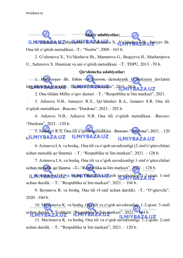 Ilmiybaza.uz 
 
 
 
Asosiy adabiyotlar: 
1. Qosimova K., Matchonov S., Gʻulomova X., Yoʻldosheva Sh., Sariyev Sh. 
Ona tili oʻqitish metodikasi. -T.: “Noshir”, 2009. -163 b. 
2. Gʻulomova X., Yoʻldosheva Sh., Mamatova G., Boqiyeva H., Masharipova 
U., Sattorova X. Husnixat va uni oʻqitish metodikasi. –T.: TDPU, 2013. -70 b. 
Qoʻshimcha adabiyotlar: 
1. Mirziyoyev Sh. Erkin va farovon, demokratik Oʻzbekiston davlatini 
birgalikda barpo etamiz. -Toshkent: “Oʻzbekiston”, 2016. -56 b. 
2. Ona tilidan Milliy oʻquv dasturi. –T.: “Respublika ta`lim markazi”, 2021.  
3. Adizova N.B., Jumayev R.X., Qoʻldoshev R.A., Ismatov S.R. Ona tili 
oʻqitish metodikasi. -Buxoro: “Durdona”, 2021. - 292 b. 
4. Adizova N.B., Adizova N.B. Ona tili oʻqitish metodikasi. -Buxoro: 
“Durdona”, 2021. -120 b.  
5. Jumayev R.X. Ona tili oʻqitish metodikasi. -Buxoro: “Durdona”, 2021. - 120 
b. 
6. Azimova I.A. va boshq.. Ona tili va oʻqish savodxonligi (2-sinf oʻqituvchilari 
uchun metodik qoʻllanma). – T.: “Respublika ta`lim markazi”, 2021. – 128 b. 
7. Azimova I.A. va boshq. Ona tili va oʻqish savodxonligi 1-sinf oʻqituvchilari 
uchun metodik qoʻllanma. –T.: “Respublika ta`lim markazi”, 2021. - 128 b. 
8. Azimova I.A. va boshq. Ona tili va oʻqish savodxonligi 1-2-qism: 1-sinf 
uchun darslik. – T.: “Respublika ta`lim markazi”, 2021. – 104 b. 
9. Ikromova R. va boshq. Ona tili (4-sinf uchun darslik). –T.: “Oʻqituvchi”, 
2020. -160 b. 
10. Mavlonova K. va boshq. Ona tili va oʻqish savodxonligi. 1-2-qism: 3-sinfi 
uchun darslik. – Toshkent: “Respublika ta`lim markazi”, 2022. – 144 b. 
11. Mavlonova K. va boshq. Ona tili va oʻqish savodxonligi. 1-2-qism: 2-sinf 
uchun darslik. – T.: “Respublika ta`lim markazi”, 2021. – 120 b. 
