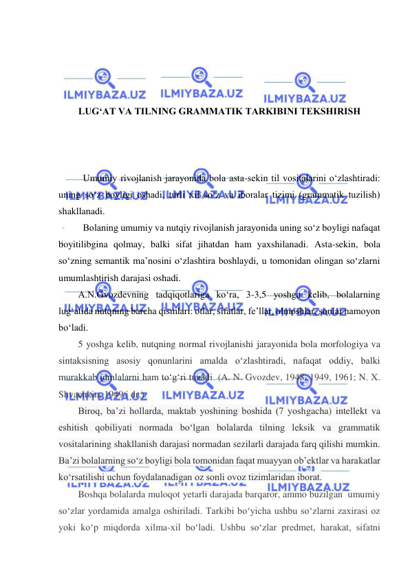  
 
 
 
 
 
LUG‘AT VA TILNING GRAMMATIK TARKIBINI TEKSHIRISH 
 
 
 
Umumiy rivojlanish jarayonida bola asta-sekin til vositalarini o‘zlashtiradi: 
uning so‘z boyligi oshadi, turli xil so‘z va iboralar tizimi (grammatik tuzilish) 
shakllanadi.  
Bolaning umumiy va nutqiy rivojlanish jarayonida uning so‘z boyligi nafaqat 
boyitilibgina qolmay, balki sifat jihatdan ham yaxshilanadi. Asta-sekin, bola 
so‘zning semantik ma’nosini o‘zlashtira boshlaydi, u tomonidan olingan so‘zlarni 
umumlashtirish darajasi oshadi. 
A.N.Gvozdevning tadqiqotlariga ko‘ra, 3-3,5 yoshga kelib, bolalarning 
lug‘atida nutqning barcha qismlari: otlar, sifatlar, fe’llar, olmoshlar, sonlar namoyon 
bo‘ladi. 
5 yoshga kelib, nutqning normal rivojlanishi jarayonida bola morfologiya va 
sintaksisning asosiy qonunlarini amalda o‘zlashtiradi, nafaqat oddiy, balki 
murakkab jumlalarni ham to‘g‘ri tuzadi. (A. N. Gvozdev, 1948, 1949, 1961; N. X. 
Shvachkin, 1949 i dr.). 
Biroq, ba’zi hollarda, maktab yoshining boshida (7 yoshgacha) intellekt va 
eshitish qobiliyati normada bo‘lgan bolalarda tilning leksik va grammatik 
vositalarining shakllanish darajasi normadan sezilarli darajada farq qilishi mumkin. 
Ba’zi bolalarning so‘z boyligi bola tomonidan faqat muayyan ob’ektlar va harakatlar 
ko‘rsatilishi uchun foydalanadigan oz sonli ovoz tizimlaridan iborat.  
Boshqa bolalarda muloqot yetarli darajada barqaror, ammo buzilgan  umumiy 
so‘zlar yordamida amalga oshiriladi. Tarkibi bo‘yicha ushbu so‘zlarni zaxirasi oz 
yoki ko‘p miqdorda xilma-xil bo‘ladi. Ushbu so‘zlar predmet, harakat, sifatni 
