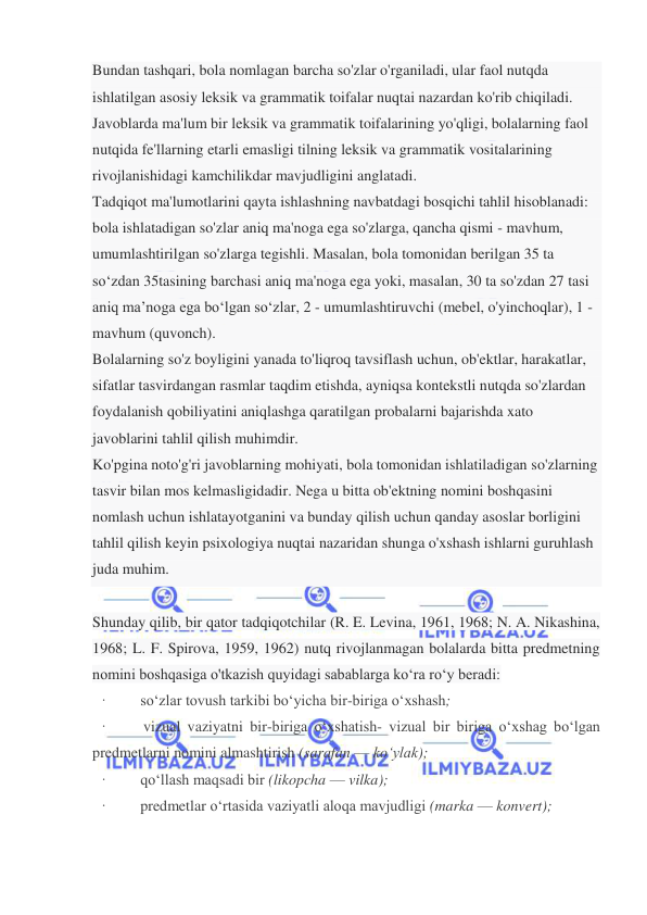  
 
Bundan tashqari, bola nomlagan barcha so'zlar o'rganiladi, ular faol nutqda 
ishlatilgan asosiy leksik va grammatik toifalar nuqtai nazardan ko'rib chiqiladi. 
Javoblarda ma'lum bir leksik va grammatik toifalarining yo'qligi, bolalarning faol 
nutqida fe'llarning etarli emasligi tilning leksik va grammatik vositalarining 
rivojlanishidagi kamchilikdar mavjudligini anglatadi. 
Tadqiqot ma'lumotlarini qayta ishlashning navbatdagi bosqichi tahlil hisoblanadi: 
bola ishlatadigan so'zlar aniq ma'noga ega so'zlarga, qancha qismi - mavhum, 
umumlashtirilgan so'zlarga tegishli. Masalan, bola tomonidan berilgan 35 ta 
so‘zdan 35tasining barchasi aniq ma'noga ega yoki, masalan, 30 ta so'zdan 27 tasi 
aniq ma’noga ega bo‘lgan so‘zlar, 2 - umumlashtiruvchi (mebel, o'yinchoqlar), 1 - 
mavhum (quvonch). 
Bolalarning so'z boyligini yanada to'liqroq tavsiflash uchun, ob'ektlar, harakatlar, 
sifatlar tasvirdangan rasmlar taqdim etishda, ayniqsa kontekstli nutqda so'zlardan 
foydalanish qobiliyatini aniqlashga qaratilgan probalarni bajarishda xato 
javoblarini tahlil qilish muhimdir. 
Ko'pgina noto'g'ri javoblarning mohiyati, bola tomonidan ishlatiladigan so'zlarning 
tasvir bilan mos kelmasligidadir. Nega u bitta ob'ektning nomini boshqasini 
nomlash uchun ishlatayotganini va bunday qilish uchun qanday asoslar borligini 
tahlil qilish keyin psixologiya nuqtai nazaridan shunga o'xshash ishlarni guruhlash 
juda muhim. 
 
Shunday qilib, bir qator tadqiqotchilar (R. E. Levina, 1961, 1968; N. A. Nikashina, 
1968; L. F. Spirova, 1959, 1962) nutq rivojlanmagan bolalarda bitta predmetning 
nomini boshqasiga o'tkazish quyidagi sabablarga ko‘ra ro‘y beradi: 
·         so‘zlar tovush tarkibi bo‘yicha bir-biriga o‘xshash; 
·         vizual vaziyatni bir-biriga o‘xshatish- vizual bir biriga o‘xshag bo‘lgan  
predmetlarni nomini almashtirish (sarafan — ko‘ylak); 
·         qo‘llash maqsadi bir (likopcha — vilka); 
·         predmetlar o‘rtasida vaziyatli aloqa mavjudligi (marka — konvert); 
