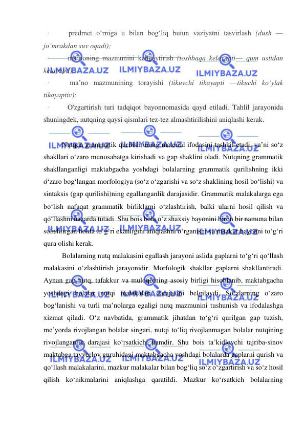  
 
·         predmet o‘rniga u bilan bog‘liq butun vaziyatni tasvirlash (dush — 
jo‘mrakdan suv oqadi); 
·         ma’noning mazmunini kengaytirish (toshbaqa kelayapti— qum ustidan 
kelayapti); 
·         ma’no mazmunining torayishi (tikuvchi tikayapti —tikuchi ko‘ylak 
tikayaptiv); 
·         O'zgartirish turi tadqiqot bayonnomasida qayd etiladi. Tahlil jarayonida 
shuningdek, nutqning qaysi qismlari tez-tez almashtirilishini aniqlashi kerak. 
 
Nutqda grammatik qurilish uning material ifodasini tashkil etadi, ya’ni so‘z 
shakllari o‘zaro munosabatga kirishadi va gap shaklini oladi. Nutqning grammatik 
shakllanganligi maktabgacha yoshdagi bolalarning grammatik qurilishning ikki 
o‘zaro bog‘langan morfologiya (so‘z o‘zgarishi va so‘z shaklining hosil bo‘lishi) va 
sintaksis (gap qurilishi)ning egallanganlik darajasidir. Grammatik malakalarga ega 
bo‘lish nafaqat grammatik birliklarni o‘zlashtirish, balki ularni hosil qilish va 
qo‘llashni nazarda tutadi. Shu bois bola o‘z shaxsiy bayonini biron bir namuna bilan 
solishtirgan holda to‘g‘ri ekanligini aniqlashni o‘rganishi va mazkur bayonni to‘g‘ri 
qura olishi kerak.  
Bolalarning nutq malakasini egallash jarayoni aslida gaplarni to‘g‘ri qo‘llash 
malakasini o‘zlashtirish jarayonidir. Morfologik shakllar gaplarni shakllantiradi. 
Aynan gap nutq, tafakkur va muloqotning asosiy birligi hisoblanib, maktabgacha 
yoshdagi bolalar nutqi malakalari darajasini belgilaydi. So‘zlarning o‘zaro 
bog‘lanishi va turli ma’nolarga egaligi nutq mazmunini tushunish va ifodalashga 
xizmat qiladi. O‘z navbatida, grammatik jihatdan to‘g‘ri qurilgan gap tuzish, 
me’yorda rivojlangan bolalar singari, nutqi to‘liq rivojlanmagan bolalar nutqining 
rivojlanganlik darajasi ko‘rsatkichi hamdir. Shu bois ta’kidlovchi tajriba-sinov 
maktabga tayyorlov guruhidagi maktabgacha yoshdagi bolalarda gaplarni qurish va 
qo‘llash malakalarini, mazkur malakalar bilan bog‘liq so‘z o‘zgartirish va so‘z hosil 
qilish ko‘nikmalarini aniqlashga qaratildi. Mazkur ko‘rsatkich bolalarning 
