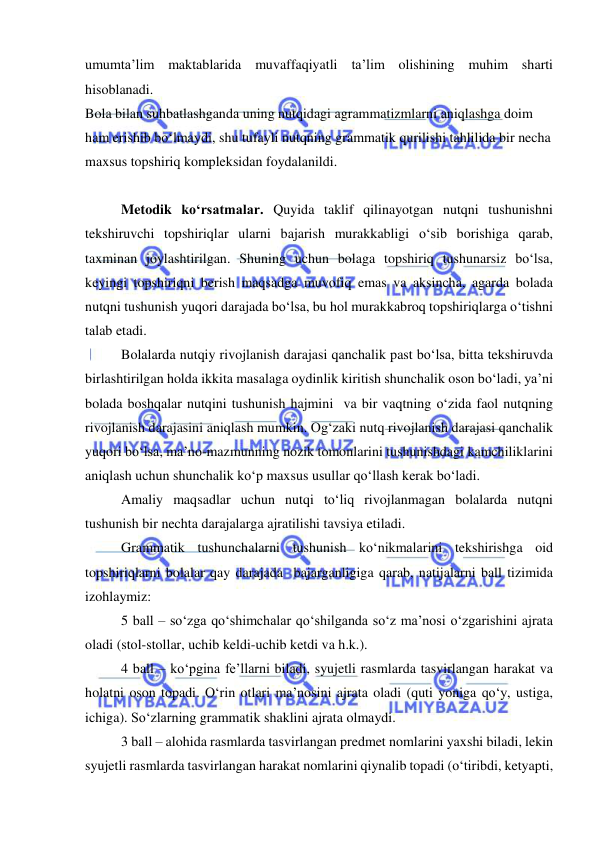  
 
umumta’lim maktablarida muvaffaqiyatli ta’lim olishining muhim sharti 
hisoblanadi. 
Bola bilan suhbatlashganda uning nutqidagi agrammatizmlarni aniqlashga doim 
ham erishib bo‘lmaydi, shu tufayli nutqning grammatik qurilishi tahlilida bir necha 
maxsus topshiriq kompleksidan foydalanildi. 
 
Metodik ko‘rsatmalar. Quyida taklif qilinayotgan nutqni tushunishni 
tekshiruvchi topshiriqlar ularni bajarish murakkabligi o‘sib borishiga qarab, 
taxminan joylashtirilgan. Shuning uchun bolaga topshiriq tushunarsiz bo‘lsa, 
keyingi topshiriqni berish maqsadga muvofiq emas va aksincha, agarda bolada 
nutqni tushunish yuqori darajada bo‘lsa, bu hol murakkabroq topshiriqlarga o‘tishni 
talab etadi. 
Bolalarda nutqiy rivojlanish darajasi qanchalik past bo‘lsa, bitta tekshiruvda 
birlashtirilgan holda ikkita masalaga oydinlik kiritish shunchalik oson bo‘ladi, ya’ni 
bolada boshqalar nutqini tushunish hajmini  va bir vaqtning o‘zida faol nutqning 
rivojlanish darajasini aniqlash mumkin. Og‘zaki nutq rivojlanish darajasi qanchalik 
yuqori bo‘lsa, ma’no-mazmunning nozik tomonlarini tushunishdagi kamchiliklarini 
aniqlash uchun shunchalik ko‘p maxsus usullar qo‘llash kerak bo‘ladi. 
Amaliy maqsadlar uchun nutqi to‘liq rivojlanmagan bolalarda nutqni 
tushunish bir nechta darajalarga ajratilishi tavsiya etiladi. 
Grammatik tushunchalarni tushunish ko‘nikmalarini tekshirishga oid 
topshiriqlarni bolalar qay darajada  bajarganligiga qarab, natijalarni ball tizimida 
izohlaymiz: 
5 ball – so‘zga qo‘shimchalar qo‘shilganda so‘z ma’nosi o‘zgarishini ajrata 
oladi (stol-stollar, uchib keldi-uchib ketdi va h.k.). 
4 ball – ko‘pgina fe’llarni biladi, syujetli rasmlarda tasvirlangan harakat va 
holatni oson topadi. O‘rin otlari ma’nosini ajrata oladi (quti yoniga qo‘y, ustiga, 
ichiga). So‘zlarning grammatik shaklini ajrata olmaydi. 
3 ball – alohida rasmlarda tasvirlangan predmet nomlarini yaxshi biladi, lekin 
syujetli rasmlarda tasvirlangan harakat nomlarini qiynalib topadi (o‘tiribdi, ketyapti, 
