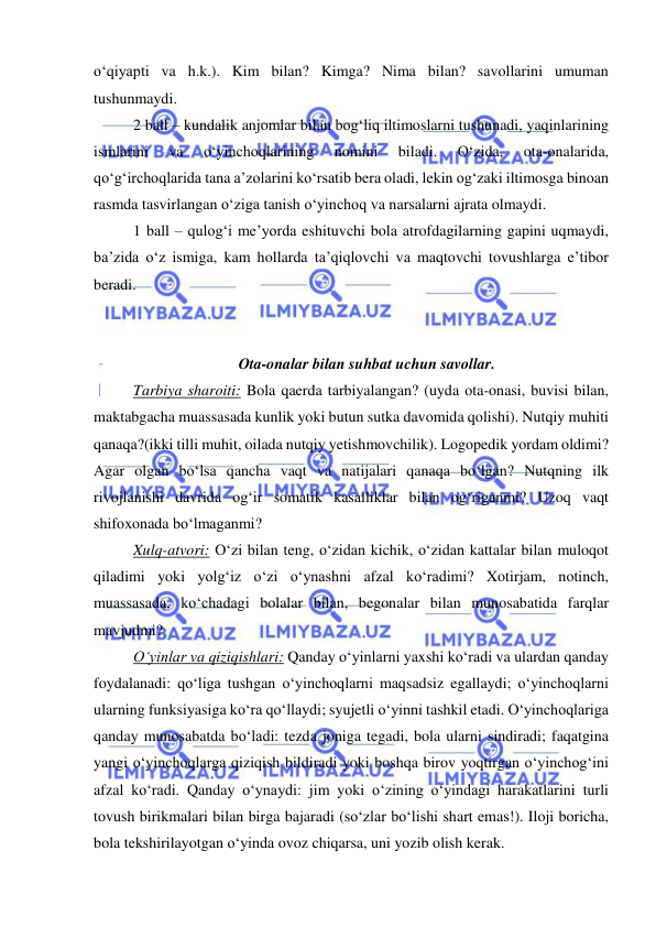  
 
o‘qiyapti va h.k.). Kim bilan? Kimga? Nima bilan? savollarini umuman 
tushunmaydi. 
2 ball – kundalik anjomlar bilan bog‘liq iltimoslarni tushunadi, yaqinlarining 
ismlarini 
va 
o‘yinchoqlarining 
nomini 
biladi. 
O‘zida, 
ota-onalarida, 
qo‘g‘irchoqlarida tana a’zolarini ko‘rsatib bera oladi, lekin og‘zaki iltimosga binoan 
rasmda tasvirlangan o‘ziga tanish o‘yinchoq va narsalarni ajrata olmaydi. 
1 ball – qulog‘i me’yorda eshituvchi bola atrofdagilarning gapini uqmaydi, 
ba’zida o‘z ismiga, kam hollarda ta’qiqlovchi va maqtovchi tovushlarga e’tibor 
beradi. 
 
 
Ota-onalar bilan suhbat uchun savollar. 
Tarbiya sharoiti: Bola qaerda tarbiyalangan? (uyda ota-onasi, buvisi bilan, 
maktabgacha muassasada kunlik yoki butun sutka davomida qolishi). Nutqiy muhiti 
qanaqa?(ikki tilli muhit, oilada nutqiy yetishmovchilik). Logopedik yordam oldimi? 
Agar olgan bo‘lsa qancha vaqt va natijalari qanaqa bo‘lgan? Nutqning ilk 
rivojlanishi davrida og‘ir somatik kasalliklar bilan og‘riganmi? Uzoq vaqt 
shifoxonada bo‘lmaganmi? 
Xulq-atvori: O‘zi bilan teng, o‘zidan kichik, o‘zidan kattalar bilan muloqot 
qiladimi yoki yolg‘iz o‘zi o‘ynashni afzal ko‘radimi? Xotirjam, notinch, 
muassasada, ko‘chadagi bolalar bilan, begonalar bilan munosabatida farqlar 
mavjudmi? 
O‘yinlar va qiziqishlari: Qanday o‘yinlarni yaxshi ko‘radi va ulardan qanday 
foydalanadi: qo‘liga tushgan o‘yinchoqlarni maqsadsiz egallaydi; o‘yinchoqlarni 
ularning funksiyasiga ko‘ra qo‘llaydi; syujetli o‘yinni tashkil etadi. O‘yinchoqlariga 
qanday munosabatda bo‘ladi: tezda joniga tegadi, bola ularni sindiradi; faqatgina 
yangi o‘yinchoqlarga qiziqish bildiradi yoki boshqa birov yoqtirgan o‘yinchog‘ini 
afzal ko‘radi. Qanday o‘ynaydi: jim yoki o‘zining o‘yindagi harakatlarini turli 
tovush birikmalari bilan birga bajaradi (so‘zlar bo‘lishi shart emas!). Iloji boricha, 
bola tekshirilayotgan o‘yinda ovoz chiqarsa, uni yozib olish kerak. 
