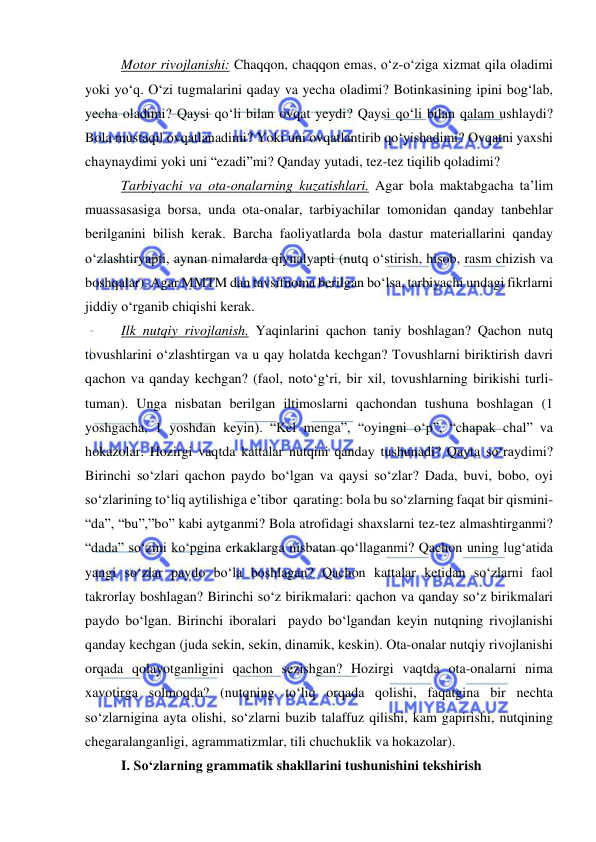  
 
Motor rivojlanishi: Chaqqon, chaqqon emas, o‘z-o‘ziga xizmat qila oladimi 
yoki yo‘q. O‘zi tugmalarini qaday va yecha oladimi? Botinkasining ipini bog‘lab, 
yecha oladimi? Qaysi qo‘li bilan ovqat yeydi? Qaysi qo‘li bilan qalam ushlaydi? 
Bola mustaqil ovqatlanadimi? Yoki uni ovqatlantirib qo‘yishadimi? Ovqatni yaxshi 
chaynaydimi yoki uni “ezadi”mi? Qanday yutadi, tez-tez tiqilib qoladimi?  
Tarbiyachi va ota-onalarning kuzatishlari. Agar bola maktabgacha ta’lim 
muassasasiga borsa, unda ota-onalar, tarbiyachilar tomonidan qanday tanbehlar 
berilganini bilish kerak. Barcha faoliyatlarda bola dastur materiallarini qanday 
o‘zlashtiryapti, aynan nimalarda qiynalyapti (nutq o‘stirish, hisob, rasm chizish va 
boshqalar). Agar MMTM dan tavsifnoma berilgan bo‘lsa, tarbiyachi undagi fikrlarni 
jiddiy o‘rganib chiqishi kerak. 
Ilk nutqiy rivojlanish. Yaqinlarini qachon taniy boshlagan? Qachon nutq 
tovushlarini o‘zlashtirgan va u qay holatda kechgan? Tovushlarni biriktirish davri 
qachon va qanday kechgan? (faol, noto‘g‘ri, bir xil, tovushlarning birikishi turli-
tuman). Unga nisbatan berilgan iltimoslarni qachondan tushuna boshlagan (1 
yoshgacha, 1 yoshdan keyin). “Kel menga”, “oyingni o‘p”, “chapak chal” va 
hokazolar. Hozirgi vaqtda kattalar nutqini qanday tushunadi? Qayta so‘raydimi? 
Birinchi so‘zlari qachon paydo bo‘lgan va qaysi so‘zlar? Dada, buvi, bobo, oyi 
so‘zlarining to‘liq aytilishiga e’tibor  qarating: bola bu so‘zlarning faqat bir qismini- 
“da”, “bu”,”bo” kabi aytganmi? Bola atrofidagi shaxslarni tez-tez almashtirganmi? 
“dada” so‘zini ko‘pgina erkaklarga nisbatan qo‘llaganmi? Qachon uning lug‘atida 
yangi so‘zlar paydo bo‘la boshlagan? Qachon kattalar ketidan so‘zlarni faol 
takrorlay boshlagan? Birinchi so‘z birikmalari: qachon va qanday so‘z birikmalari 
paydo bo‘lgan. Birinchi iboralari  paydo bo‘lgandan keyin nutqning rivojlanishi 
qanday kechgan (juda sekin, sekin, dinamik, keskin). Ota-onalar nutqiy rivojlanishi 
orqada qolayotganligini qachon sezishgan? Hozirgi vaqtda ota-onalarni nima 
xavotirga solmoqda? (nutqning to‘liq orqada qolishi, faqatgina bir nechta 
so‘zlarnigina ayta olishi, so‘zlarni buzib talaffuz qilishi, kam gapirishi, nutqining 
chegaralanganligi, agrammatizmlar, tili chuchuklik va hokazolar). 
I. So‘zlarning grammatik shakllarini tushunishini tekshirish  
