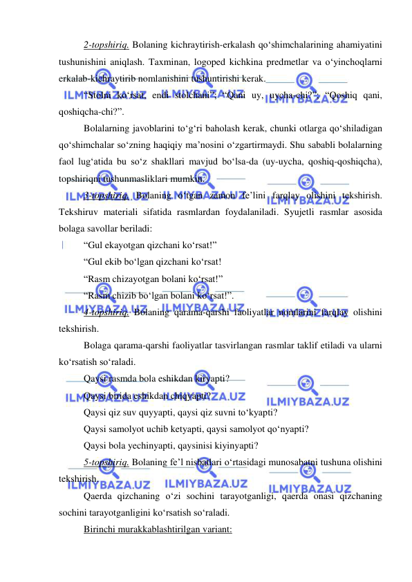  
 
2-topshiriq. Bolaning kichraytirish-erkalash qo‘shimchalarining ahamiyatini 
tushunishini aniqlash. Taxminan, logoped kichkina predmetlar va o‘yinchoqlarni 
erkalab-kichraytirib nomlanishini tushuntirishi kerak. 
“Stolni ko‘rsat, endi stolchani”; “Qani uy, uycha-chi?”; “Qoshiq qani, 
qoshiqcha-chi?”. 
Bolalarning javoblarini to‘g‘ri baholash kerak, chunki otlarga qo‘shiladigan 
qo‘shimchalar so‘zning haqiqiy ma’nosini o‘zgartirmaydi. Shu sababli bolalarning 
faol lug‘atida bu so‘z shakllari mavjud bo‘lsa-da (uy-uycha, qoshiq-qoshiqcha), 
topshiriqni tushunmasliklari mumkin. 
3-topshiriq. Bolaning o‘tgan zamon fe’lini farqlay olishini tekshirish. 
Tekshiruv materiali sifatida rasmlardan foydalaniladi. Syujetli rasmlar asosida 
bolaga savollar beriladi: 
“Gul ekayotgan qizchani ko‘rsat!” 
“Gul ekib bo‘lgan qizchani ko‘rsat!  
“Rasm chizayotgan bolani ko‘rsat!” 
“Rasm chizib bo‘lgan bolani ko‘rsat!”. 
4-topshiriq. Bolaning qarama-qarshi faoliyatlar nomlarini farqlay olishini 
tekshirish. 
Bolaga qarama-qarshi faoliyatlar tasvirlangan rasmlar taklif etiladi va ularni 
ko‘rsatish so‘raladi. 
Qaysi rasmda bola eshikdan kiryapti? 
Qaysi birida eshikdan chiqyapti? 
Qaysi qiz suv quyyapti, qaysi qiz suvni to‘kyapti? 
Qaysi samolyot uchib ketyapti, qaysi samolyot qo‘nyapti? 
Qaysi bola yechinyapti, qaysinisi kiyinyapti? 
5-topshiriq. Bolaning fe’l nisbatlari o‘rtasidagi munosabatni tushuna olishini 
tekshirish. 
Qaerda qizchaning o‘zi sochini tarayotganligi, qaerda onasi qizchaning 
sochini tarayotganligini ko‘rsatish so‘raladi. 
Birinchi murakkablashtirilgan variant: 
