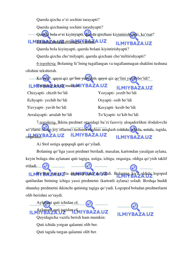  
 
Qaerda qizcha o‘zi sochini tarayapti? 
Qaerda qizchaning sochini tarashyapti? 
Qaerda bola o‘zi kiyinyapti, qaerda qizchani kiyintirishyapti, ko‘rsat? 
Ikkinchi murakkablashgan variant: 
Qaerda bola kiyinyapti, qaerda bolani kiyintirishyapti? 
Qaerda qizcha cho‘milyapti, qaerda qizchani cho‘miltirishyapti? 
6-topshiriq. Bolaning fe’lning tugallangan va tugallanmagan shaklini tushuna 
olishini tekshirish. 
Ko‘rsat!: qaysi qiz qo‘lini yuvyapti, qaysi qiz qo‘lini yuvib bo‘ldi? 
Taxminiy leksik material: 
Chizyapti- chizib bo‘ldi 
Yozyapti- yozib bo‘ldi 
Echyapti- yechib bo‘ldi 
Osyapti- osib bo‘ldi 
Yuvyapti- yuvib bo‘ldi 
Kesyapti- kesib bo‘ldi 
Arralayapti- arralab bo‘ldi 
To‘kyapti- to‘kib bo‘ldi 
7-topshiriq. Ikkita predmet orasidagi ba’zi fazoviy aloqadorlikni ifodalovchi 
so‘zlarni (o‘rin-joy otlarini) tushuna olishini aniqlash (oldida, ichida, ustida, tagida, 
orqasida). 
A) Stol ustiga qopqoqli quti qo‘yiladi. 
Bolaning qo‘liga yassi predmet beriladi, masalan, kartondan yasalgan aylana, 
keyin bolaga shu aylanani quti tagiga, ustiga, ichiga, orqasiga, oldiga qo‘yish taklif 
etiladi. 
B) Stol ustiga 2ta qopqoqli quti qo‘yiladi. Bolaning ko‘z oldida logoped 
qutilardan birining ichiga yassi predmetni (kartonli aylana) soladi. Boshqa huddi 
shunday predmetni ikkinchi qutining tagiga qo‘yadi. Logoped boladan predmetlarni 
olib berishni so‘raydi. 
Aylanani quti ichidan ol. 
Aylanani quti tagidan ol. 
Quyidagicha vazifa berish ham mumkin: 
Quti ichida yotgan qalamni olib ber. 
Quti tagida turgan qalamni olib ber. 
