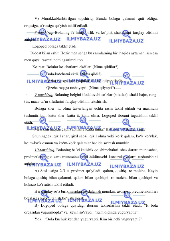  
 
V) Murakkablashtirilgan topshiriq. Bunda bolaga qalamni quti oldiga, 
orqasiga, o‘rtasiga qo‘yish taklif etiladi. 
8-topshiriq. Bolaning fe’lning birlik va ko‘plik shakllarini farqlay olishini 
aniqlash. 
Logoped bolaga taklif etadi: 
 
Diqqat bilan eshit. Hozir men senga bu rasmlarning biri haqida aytaman, sen esa 
men qaysi rasmni nomlaganimni top. 
Ko‘rsat: Bolalar ko‘chatlarni ekdilar. (Nima qildilar?)..... 
              Bola ko‘chatni ekdi. (Nima qildi?)...... 
              Qizlar raqsga tushayaptilar. (Nima qilyaptilar?)..... 
              Qizcha raqsga tushayapti. (Nima qilyapti?)...... 
9-topshiriq. Bolaning belgini ifodalovchi so‘zlar (sifatlar): shakl-hajm, rang-
tus, maza-ta’m sifatlarini farqlay olishini tekshirish. 
Bolaga sher, it, olma tasvirlangan uchta rasm taklif etiladi va mazmuni 
tushuntiriladi: katta sher, katta it, katta olma. Logoped iborani tugatishini taklif 
etadi: 
- Men kim haqida gapiryapman? Katta nima? Katta nima? Katta nima? 
Shuningdek, qizil shar, qizil sabzi, qizil olma yoki ko‘k qalam, ko‘k ko‘ylak, 
ko‘m-ko‘k osmon va ko‘m-ko‘k qalamlar haqida so‘rash mumkin.  
10-topshiriq. Bolaning ba’zi kelishik qo‘shimchalari, shaxslararo munosabat, 
predmetlarning o‘zaro munosabatlarini bildiruvchi konstruksiyalarni tushunishini 
aniqlash. 
A) Stol ustiga 2-3 ta predmet qo‘yiladi: qalam, qoshiq, ro‘molcha. Keyin 
bolaga qoshiq bilan qalamni, qalam bilan qoshiqni, ro‘molcha bilan qoshiqni va 
hokazo ko‘rsatish taklif etiladi. 
Har qanday so‘z birikmasidan foydalanish mumkin, asosiysi, predmet nomlari 
bolalarga yaxshi tanish bo‘lishi kerak. 
B) Logoped bolaga quyidagi iborani takrorlashni taklif etadi: “It bola 
orqasidan yugurmoqda” va  keyin so‘raydi: “Kim oldinda yuguryapti?”. 
Yoki: “Bola kuchuk ketidan yuguryapti. Kim birinchi yuguryapti?” 
