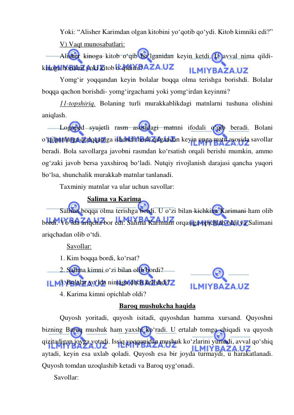  
 
Yoki: “Alisher Karimdan olgan kitobini yo‘qotib qo‘ydi. Kitob kimniki edi?” 
V) Vaqt munosabatlari: 
Alisher kinoga kitob o‘qib bo‘lganidan keyin ketdi. U avval nima qildi- 
kinoga bordimi yoki kitob o‘qidimi? 
Yomg‘ir yoqqandan keyin bolalar boqqa olma terishga borishdi. Bolalar 
boqqa qachon borishdi- yomg‘irgachami yoki yomg‘irdan keyinmi? 
11-topshiriq. Bolaning turli murakkablikdagi matnlarni tushuna olishini 
aniqlash. 
Logoped syujetli rasm asosidagi matnni ifodali o‘qib beradi. Bolani 
o‘qilganlarga qiziqqaniga ishonch hosil qilgandan keyin unga matn asosida savollar 
beradi. Bola savollarga javobni rasmdan ko‘rsatish orqali berishi mumkin, ammo 
og‘zaki javob bersa yaxshiroq bo‘ladi. Nutqiy rivojlanish darajasi qancha yuqori 
bo‘lsa, shunchalik murakkab matnlar tanlanadi. 
Taxminiy matnlar va ular uchun savollar: 
                Salima va Karima 
Salima boqqa olma terishga bordi. U o‘zi bilan kichkina Karimani ham olib 
bordi. Yo‘lda ariqcha bor edi. Salima Karimani orqasiga opichlab oldi va Salimani 
ariqchadan olib o‘tdi. 
    Savollar: 
1. Kim boqqa bordi, ko‘rsat? 
2. Salima kimni o‘zi bilan olib bordi? 
3. Bolalar yo‘lda nimaga duch kelishdi? 
4. Karima kimni opichlab oldi? 
Baroq mushukcha haqida 
Quyosh yoritadi, quyosh isitadi, quyoshdan hamma xursand. Quyoshni 
bizning Baroq mushuk ham yaxshi ko‘radi. U ertalab tomga chiqadi va quyosh 
qizitadigan joyga yotadi. Issiq yoqqanidan mushuk ko‘zlarini yumadi, avval qo‘shiq 
aytadi, keyin esa uxlab qoladi. Quyosh esa bir joyda turmaydi, u harakatlanadi. 
Quyosh tomdan uzoqlashib ketadi va Baroq uyg‘onadi. 
               Savollar: 
