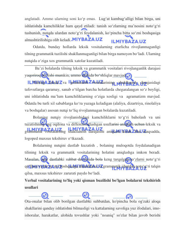  
 
anglatadi. Ammo ularning soni ko‘p emas.  Lug‘at kambag‘alligi bilan birga, uni 
ishlatishda kamchiliklar ham qayd etiladi: tanish so‘zlarning ma’nosini noto‘g‘ri 
tushunish, nutqda ulardan noto‘g‘ri foydalanish, ko‘pincha bitta so‘zni boshqasiga 
almashtirilishiga olib keladi. 
Odatda, bunday hollarda leksik vositalarning etarlicha rivojlanmaganligi 
tilning grammatik tuzilishi shakllanmaganligi bilan birga namoyon bo‘ladi. Ularning 
nutqida o‘ziga xos grammatik xatolar kuzatiladi. 
 Ba’zi bolalarda tilning leksik va grammatik vositalari rivojlanganlik darajasi 
yuqoriroq bo‘lishi mumkin, ammo alohida bo‘shliqlar mavjud. 
Tilning leksik va grammatik vositalarining shakllanish darajasidagi 
tafovutlarga qaramay, sanab o‘tilgan barcha holatlarda chegaralangan so‘z boyligi, 
uni ishlatishda ma’lum kamchiliklarning o‘ziga xosligi va  agramatizm mavjud. 
Odatda bu turli xil sabablarga ko‘ra yuzaga keladigan (alaliya, dizartriya, rinolaliya 
va boshqalar) asosan nutqi to‘liq rivojlanmagan bolalarda kuzatiladi. 
Bolaning nutqiy rivojlanishidagi kamchiliklarni to‘g‘ri baholash va uni 
tuzatishning eng oqilona va differensiallashgan usullarini aniqlash uchun leksik va 
grammatik vositalarning shakllanish darajasini aniqlash kerak. Shu maqsadda, 
logoped maxsus tekshiruv o‘tkazadi. 
Bolalarning nutqini dastlab kuzatish , bolaning muloqotda foydalanadigan 
tilining leksik va grammatik vositalarining holatini aniqlashga imkon beradi. 
Masalan, agar dastlabki suhbat davomida bola keng tarqalgan so‘zlarni noto‘g‘ri 
qo‘llasa va bir so‘zni boshqasiga almashtirsa va grammatik jihatdan noto‘g‘ri talqin 
qilsa, maxsus tekshiruv zarurati paydo bo‘ladi. 
Verbal vositalarining to'liq yoki qisman buzilishi bo'lgan bolalarni tekshirish 
usullari 
  
Ota-onalar bilan olib borilgan dastlabki suhbatdan, ko'pincha bola og'zaki aloqa 
shakllarini qanday ishlatishni bilmasligi va kattalarning savoliga yuz ifodalari, imo-
ishoralar, harakatlar, alohida tovushlar yoki "noaniq" so'zlar bilan javob berishi 
