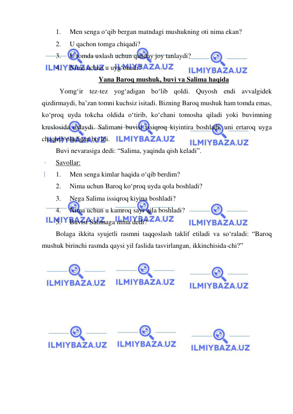  
 
1. 
Men senga o‘qib bergan matndagi mushukning oti nima ekan? 
2. 
U qachon tomga chiqadi? 
3. 
U tomda uxlash uchun qanday joy tanlaydi? 
4. 
Nima uchun u uyg‘onadi? 
Yana Baroq mushuk, buvi va Salima haqida 
Yomg‘ir tez-tez yog‘adigan bo‘lib qoldi. Quyosh endi avvalgidek 
qizdirmaydi, ba’zan tomni kuchsiz isitadi. Bizning Baroq mushuk ham tomda emas, 
ko‘proq uyda tokcha oldida o‘tirib, ko‘chani tomosha qiladi yoki buvimning 
kreslosida uxlaydi. Salimani buvisi issiqroq kiyintira boshladi, uni ertaroq uyga 
chaqirib oladigan bo‘ldi. 
Buvi nevarasiga dedi: “Salima, yaqinda qish keladi”. 
Savollar: 
1. 
Men senga kimlar haqida o‘qib berdim? 
2. 
Nima uchun Baroq ko‘proq uyda qola boshladi? 
3. 
Nega Salima issiqroq kiyina boshladi? 
4. 
Nima uchun u kamroq sayr qila boshladi? 
5. 
Buvisi Salimaga nima dedi? 
Bolaga ikkita syujetli rasmni taqqoslash taklif etiladi va so‘raladi: “Baroq 
mushuk birinchi rasmda qaysi yil faslida tasvirlangan, ikkinchisida-chi?” 
 
 
 
 
 
 
 
 
 
 
 
