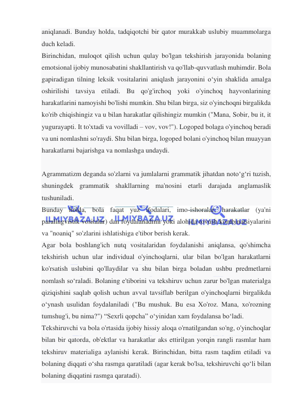  
 
aniqlanadi. Bunday holda, tadqiqotchi bir qator murakkab uslubiy muammolarga 
duch keladi. 
Birinchidan, muloqot qilish uchun qulay bo'lgan tekshirish jarayonida bolaning 
emotsional ijobiy munosabatini shakllantirish va qo'llab-quvvatlash muhimdir. Bola 
gapiradigan tilning leksik vositalarini aniqlash jarayonini o‘yin shaklida amalga 
oshirilishi tavsiya etiladi. Bu qo'g'irchoq yoki o'yinchoq hayvonlarining 
harakatlarini namoyishi bo'lishi mumkin. Shu bilan birga, siz o'yinchoqni birgalikda 
ko'rib chiqishingiz va u bilan harakatlar qilishingiz mumkin ("Mana, Sobir, bu it, it 
yugurayapti. It to'xtadi va vovilladi – vov, vov!"). Logoped bolaga o'yinchoq beradi 
va uni nomlashni so'raydi. Shu bilan birga, logoped bolani o'yinchoq bilan muayyan 
harakatlarni bajarishga va nomlashga undaydi. 
 
Agrammatizm deganda so'zlarni va jumlalarni grammatik jihatdan noto‘g‘ri tuzish, 
shuningdek grammatik shakllarning ma'nosini etarli darajada anglamaslik 
tushuniladi. 
Bunday holda, bola faqat yuz ifodalari, imo-ishoralar, harakatlar (ya'ni 
paralingvistik vositalar) dan foydalanadimi yoki alohida tovush kombinatsiyalarini 
va "noaniq" so'zlarini ishlatishiga e'tibor berish kerak. 
Agar bola boshlang'ich nutq vositalaridan foydalanishi aniqlansa, qo'shimcha 
tekshirish uchun ular individual o'yinchoqlarni, ular bilan bo'lgan harakatlarni 
ko'rsatish uslubini qo'llaydilar va shu bilan birga boladan ushbu predmetlarni 
nomlash so‘raladi. Bolaning e'tiborini va tekshiruv uchun zarur bo'lgan materialga 
qiziqishini saqlab qolish uchun avval tavsiflab berilgan o'yinchoqlarni birgalikda 
o‘ynash usulidan foydalaniladi ("Bu mushuk. Bu esa Xo'roz. Mana, xo'rozning 
tumshug'i, bu nima?") “Sexrli qopcha” o‘yinidan xam foydalansa bo‘ladi.  
Tekshiruvchi va bola o'rtasida ijobiy hissiy aloqa o'rnatilgandan so'ng, o'yinchoqlar 
bilan bir qatorda, ob'ektlar va harakatlar aks ettirilgan yorqin rangli rasmlar ham 
tekshiruv materialiga aylanishi kerak. Birinchidan, bitta rasm taqdim etiladi va 
bolaning diqqati o‘sha rasmga qaratiladi (agar kerak bo'lsa, tekshiruvchi qo‘li bilan 
bolaning diqqatini rasmga qaratadi). 
