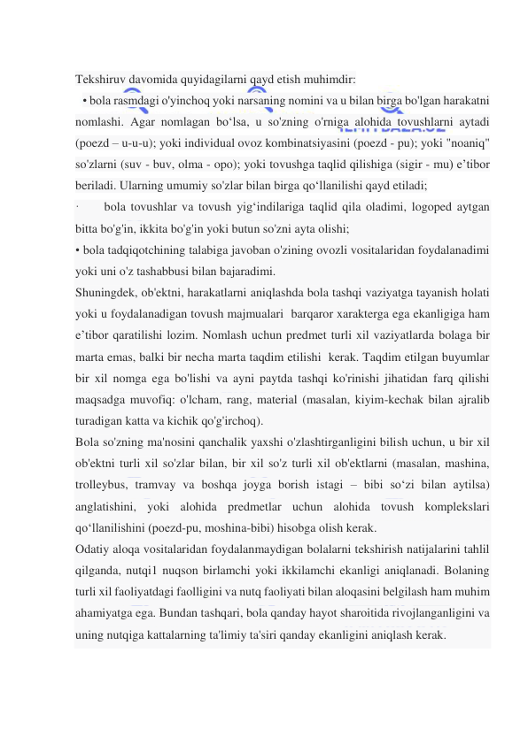  
 
 
Tekshiruv davomida quyidagilarni qayd etish muhimdir:  
• bola rasmdagi o'yinchoq yoki narsaning nomini va u bilan birga bo'lgan harakatni 
nomlashi. Agar nomlagan bo‘lsa, u so'zning o'rniga alohida tovushlarni aytadi 
(poezd – u-u-u); yoki individual ovoz kombinatsiyasini (poezd - pu); yoki "noaniq" 
so'zlarni (suv - buv, olma - opo); yoki tovushga taqlid qilishiga (sigir - mu) e’tibor 
beriladi. Ularning umumiy so'zlar bilan birga qo‘llanilishi qayd etiladi;  
·        bola tovushlar va tovush yig‘indilariga taqlid qila oladimi, logoped aytgan 
bitta bo'g'in, ikkita bo'g'in yoki butun so'zni ayta olishi; 
• bola tadqiqotchining talabiga javoban o'zining ovozli vositalaridan foydalanadimi 
yoki uni o'z tashabbusi bilan bajaradimi. 
Shuningdek, ob'ektni, harakatlarni aniqlashda bola tashqi vaziyatga tayanish holati 
yoki u foydalanadigan tovush majmualari  barqaror xarakterga ega ekanligiga ham 
e’tibor qaratilishi lozim. Nomlash uchun predmet turli xil vaziyatlarda bolaga bir 
marta emas, balki bir necha marta taqdim etilishi  kerak. Taqdim etilgan buyumlar 
bir xil nomga ega bo'lishi va ayni paytda tashqi ko'rinishi jihatidan farq qilishi 
maqsadga muvofiq: o'lcham, rang, material (masalan, kiyim-kechak bilan ajralib 
turadigan katta va kichik qo'g'irchoq). 
Bola so'zning ma'nosini qanchalik yaxshi o'zlashtirganligini bilish uchun, u bir xil 
ob'ektni turli xil so'zlar bilan, bir xil so'z turli xil ob'ektlarni (masalan, mashina, 
trolleybus, tramvay va boshqa joyga borish istagi – bibi so‘zi bilan aytilsa) 
anglatishini, yoki alohida predmetlar uchun alohida tovush komplekslari 
qo‘llanilishini (poezd-pu, moshina-bibi) hisobga olish kerak.  
Odatiy aloqa vositalaridan foydalanmaydigan bolalarni tekshirish natijalarini tahlil 
qilganda, nutqi1 nuqson birlamchi yoki ikkilamchi ekanligi aniqlanadi. Bolaning 
turli xil faoliyatdagi faolligini va nutq faoliyati bilan aloqasini belgilash ham muhim 
ahamiyatga ega. Bundan tashqari, bola qanday hayot sharoitida rivojlanganligini va 
uning nutqiga kattalarning ta'limiy ta'siri qanday ekanligini aniqlash kerak. 
