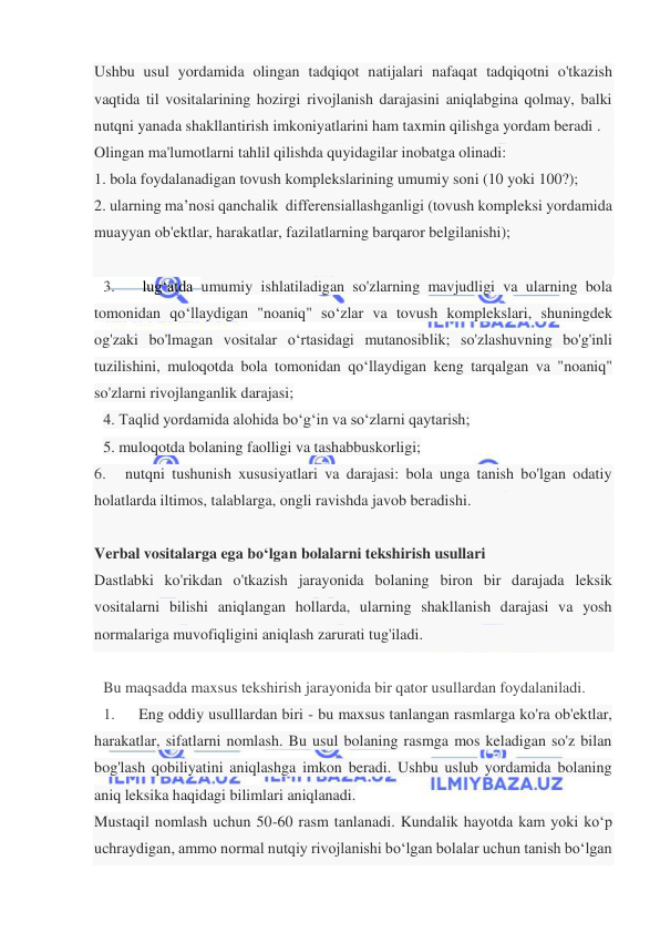  
 
Ushbu usul yordamida olingan tadqiqot natijalari nafaqat tadqiqotni o'tkazish 
vaqtida til vositalarining hozirgi rivojlanish darajasini aniqlabgina qolmay, balki 
nutqni yanada shakllantirish imkoniyatlarini ham taxmin qilishga yordam beradi . 
Olingan ma'lumotlarni tahlil qilishda quyidagilar inobatga olinadi: 
1. bola foydalanadigan tovush komplekslarining umumiy soni (10 yoki 100?); 
2. ularning ma’nosi qanchalik  differensiallashganligi (tovush kompleksi yordamida 
muayyan ob'ektlar, harakatlar, fazilatlarning barqaror belgilanishi); 
 
3.      lug‘atda umumiy ishlatiladigan so'zlarning mavjudligi va ularning bola 
tomonidan qo‘llaydigan "noaniq" so‘zlar va tovush komplekslari, shuningdek 
og'zaki bo'lmagan vositalar o‘rtasidagi mutanosiblik; so'zlashuvning bo'g'inli 
tuzilishini, muloqotda bola tomonidan qo‘llaydigan keng tarqalgan va "noaniq" 
so'zlarni rivojlanganlik darajasi; 
4. Taqlid yordamida alohida bo‘g‘in va so‘zlarni qaytarish;  
5. muloqotda bolaning faolligi va tashabbuskorligi;   
6.     nutqni tushunish xususiyatlari va darajasi: bola unga tanish bo'lgan odatiy 
holatlarda iltimos, talablarga, ongli ravishda javob beradishi. 
 
Verbal vositalarga ega bo‘lgan bolalarni tekshirish usullari 
Dastlabki ko'rikdan o'tkazish jarayonida bolaning biron bir darajada leksik 
vositalarni bilishi aniqlangan hollarda, ularning shakllanish darajasi va yosh 
normalariga muvofiqligini aniqlash zarurati tug'iladi. 
  
Bu maqsadda maxsus tekshirish jarayonida bir qator usullardan foydalaniladi.  
1.      Eng oddiy usulllardan biri - bu maxsus tanlangan rasmlarga ko'ra ob'ektlar, 
harakatlar, sifatlarni nomlash. Bu usul bolaning rasmga mos keladigan so'z bilan 
bog'lash qobiliyatini aniqlashga imkon beradi. Ushbu uslub yordamida bolaning 
aniq leksika haqidagi bilimlari aniqlanadi.  
Mustaqil nomlash uchun 50-60 rasm tanlanadi. Kundalik hayotda kam yoki ko‘p 
uchraydigan, ammo normal nutqiy rivojlanishi bo‘lgan bolalar uchun tanish bo‘lgan 
