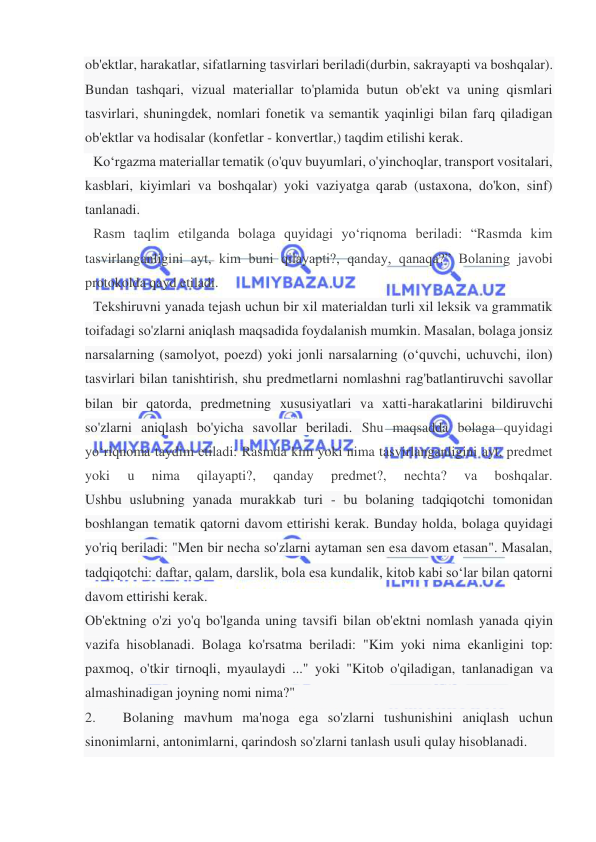  
 
ob'ektlar, harakatlar, sifatlarning tasvirlari beriladi(durbin, sakrayapti va boshqalar).  
Bundan tashqari, vizual materiallar to'plamida butun ob'ekt va uning qismlari 
tasvirlari, shuningdek, nomlari fonetik va semantik yaqinligi bilan farq qiladigan 
ob'ektlar va hodisalar (konfetlar - konvertlar,) taqdim etilishi kerak. 
Ko‘rgazma materiallar tematik (o'quv buyumlari, o'yinchoqlar, transport vositalari, 
kasblari, kiyimlari va boshqalar) yoki vaziyatga qarab (ustaxona, do'kon, sinf) 
tanlanadi.  
Rasm taqlim etilganda bolaga quyidagi yo‘riqnoma beriladi: “Rasmda kim 
tasvirlanganligini ayt, kim buni qilayapti?, qanday, qanaqa?” Bolaning javobi 
protokolda qayd etiladi.  
Tekshiruvni yanada tejash uchun bir xil materialdan turli xil leksik va grammatik 
toifadagi so'zlarni aniqlash maqsadida foydalanish mumkin. Masalan, bolaga jonsiz 
narsalarning (samolyot, poezd) yoki jonli narsalarning (o‘quvchi, uchuvchi, ilon) 
tasvirlari bilan tanishtirish, shu predmetlarni nomlashni rag'batlantiruvchi savollar 
bilan bir qatorda, predmetning xususiyatlari va xatti-harakatlarini bildiruvchi 
so'zlarni aniqlash bo'yicha savollar beriladi. Shu maqsadda bolaga quyidagi 
yo‘riqnoma taydim etiladi: Rasmda kim yoki nima tasvirlanganligini ayt, predmet 
yoki 
u 
nima 
qilayapti?, 
qanday 
predmet?, 
nechta? 
va 
boshqalar.  
Ushbu uslubning yanada murakkab turi - bu bolaning tadqiqotchi tomonidan 
boshlangan tematik qatorni davom ettirishi kerak. Bunday holda, bolaga quyidagi 
yo'riq beriladi: "Men bir necha so'zlarni aytaman sen esa davom etasan". Masalan, 
tadqiqotchi: daftar, qalam, darslik, bola esa kundalik, kitob kabi so‘lar bilan qatorni 
davom ettirishi kerak.  
Ob'ektning o'zi yo'q bo'lganda uning tavsifi bilan ob'ektni nomlash yanada qiyin 
vazifa hisoblanadi. Bolaga ko'rsatma beriladi: "Kim yoki nima ekanligini top: 
paxmoq, o'tkir tirnoqli, myaulaydi ..." yoki "Kitob o'qiladigan, tanlanadigan va 
almashinadigan joyning nomi nima?" 
2.      Bolaning mavhum ma'noga ega so'zlarni tushunishini aniqlash uchun 
sinonimlarni, antonimlarni, qarindosh so'zlarni tanlash usuli qulay hisoblanadi. 
