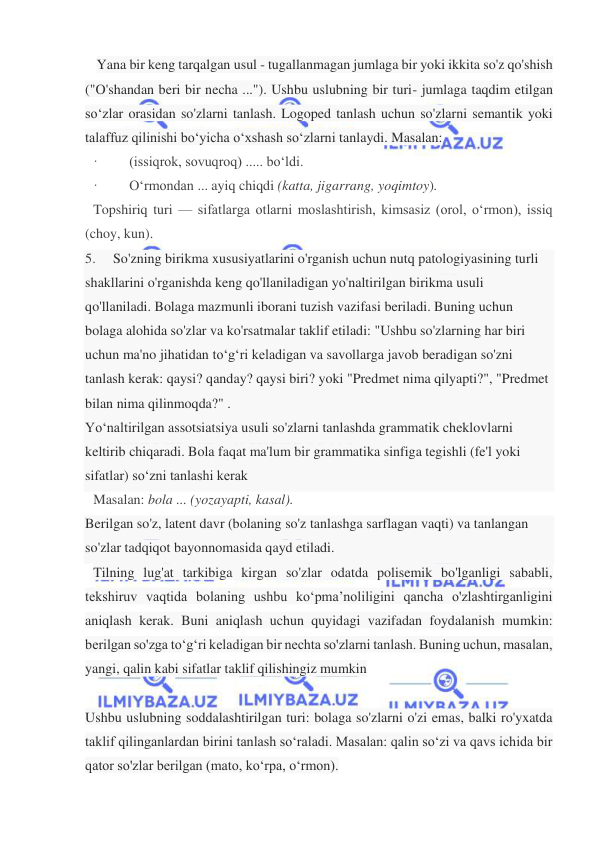  
 
 Yana bir keng tarqalgan usul - tugallanmagan jumlaga bir yoki ikkita so'z qo'shish 
("O'shandan beri bir necha ..."). Ushbu uslubning bir turi- jumlaga taqdim etilgan 
so‘zlar orasidan so'zlarni tanlash. Logoped tanlash uchun so'zlarni semantik yoki 
talaffuz qilinishi bo‘yicha o‘xshash so‘zlarni tanlaydi. Masalan:  
·         (issiqrok, sovuqroq) ..... bo‘ldi.  
·         O‘rmondan ... ayiq chiqdi (katta, jigarrang, yoqimtoy). 
Topshiriq turi — sifatlarga otlarni moslashtirish, kimsasiz (orol, o‘rmon), issiq 
(choy, kun).  
5.     So'zning birikma xususiyatlarini o'rganish uchun nutq patologiyasining turli 
shakllarini o'rganishda keng qo'llaniladigan yo'naltirilgan birikma usuli 
qo'llaniladi. Bolaga mazmunli iborani tuzish vazifasi beriladi. Buning uchun 
bolaga alohida so'zlar va ko'rsatmalar taklif etiladi: "Ushbu so'zlarning har biri 
uchun ma'no jihatidan to‘g‘ri keladigan va savollarga javob beradigan so'zni 
tanlash kerak: qaysi? qanday? qaysi biri? yoki "Predmet nima qilyapti?", "Predmet 
bilan nima qilinmoqda?" . 
Yo‘naltirilgan assotsiatsiya usuli so'zlarni tanlashda grammatik cheklovlarni 
keltirib chiqaradi. Bola faqat ma'lum bir grammatika sinfiga tegishli (fe'l yoki 
sifatlar) so‘zni tanlashi kerak 
Masalan: bola ... (yozayapti, kasal). 
Berilgan so'z, latent davr (bolaning so'z tanlashga sarflagan vaqti) va tanlangan 
so'zlar tadqiqot bayonnomasida qayd etiladi. 
Tilning lug'at tarkibiga kirgan so'zlar odatda polisemik bo'lganligi sababli, 
tekshiruv vaqtida bolaning ushbu ko‘pma’noliligini qancha o'zlashtirganligini 
aniqlash kerak. Buni aniqlash uchun quyidagi vazifadan foydalanish mumkin: 
berilgan so'zga to‘g‘ri keladigan bir nechta so'zlarni tanlash. Buning uchun, masalan, 
yangi, qalin kabi sifatlar taklif qilishingiz mumkin  
 
Ushbu uslubning soddalashtirilgan turi: bolaga so'zlarni o'zi emas, balki ro'yxatda 
taklif qilinganlardan birini tanlash so‘raladi. Masalan: qalin so‘zi va qavs ichida bir 
qator so'zlar berilgan (mato, ko‘rpa, o‘rmon).  
