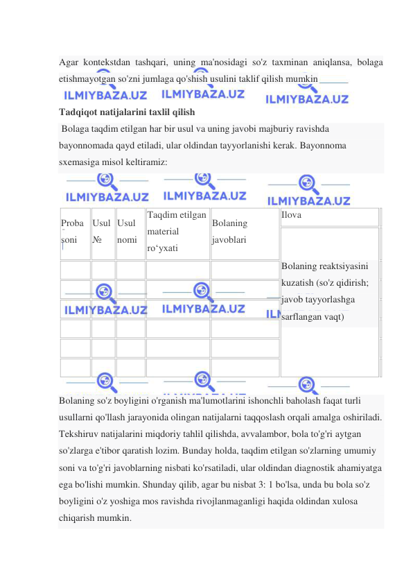  
 
 
Agar kontekstdan tashqari, uning ma'nosidagi so'z taxminan aniqlansa, bolaga 
etishmayotgan so'zni jumlaga qo'shish usulini taklif qilish mumkin 
  
Tadqiqot natijalarini taxlil qilish 
 Bolaga taqdim etilgan har bir usul va uning javobi majburiy ravishda 
bayonnomada qayd etiladi, ular oldindan tayyorlanishi kerak. Bayonnoma 
sxemasiga misol keltiramiz: 
 
 
Proba 
soni 
Usul 
№ 
Usul  
nomi 
Taqdim etilgan 
material 
ro‘yxati 
Bolaning 
javoblari 
Ilova 
 
Bolaning reaktsiyasini 
kuzatish (so'z qidirish; 
javob tayyorlashga 
sarflangan vaqt) 
 
 
  
  
  
  
  
 
  
  
  
  
  
 
  
  
  
  
  
 
  
  
  
  
  
 
  
  
  
  
  
 
  
  
  
  
  
 
  
Bolaning so'z boyligini o'rganish ma'lumotlarini ishonchli baholash faqat turli 
usullarni qo'llash jarayonida olingan natijalarni taqqoslash orqali amalga oshiriladi. 
Tekshiruv natijalarini miqdoriy tahlil qilishda, avvalambor, bola to'g'ri aytgan 
so'zlarga e'tibor qaratish lozim. Bunday holda, taqdim etilgan so'zlarning umumiy 
soni va to'g'ri javoblarning nisbati ko'rsatiladi, ular oldindan diagnostik ahamiyatga 
ega bo'lishi mumkin. Shunday qilib, agar bu nisbat 3: 1 bo'lsa, unda bu bola so'z 
boyligini o'z yoshiga mos ravishda rivojlanmaganligi haqida oldindan xulosa 
chiqarish mumkin. 
