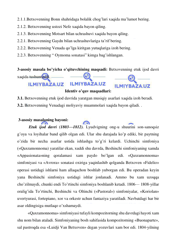  
 
2.1.1.Betxovenning Bonn shahridaga bolalik chog’lari xaqida ma’lumot bering. 
2.1.2. Betxovenning ustozi Nefe xaqida bayon qiling. 
2.1.3. Betxovenning Motsart bilan uchrashuvi xaqida bayon qiling. 
2.2.1. Betxovenning Gaydn bilan uchrashuvlariga ta’rif bering. 
2.2.2. Betxovenning Venada qo’lga kiritgan yutuqlariga izoh bering. 
2.2.3. Betxovenning “ Oymoma sonatasi” kimga bag’ishlangan. 
 
3-asosiy masala bo’yicha o’qituvchining maqsadi: Betxovenning etuk ijod davri 
xaqida tushuntiradi. 
 
Identiv o’quv maqsadlari: 
3.1. Betxovenning etuk ijod davrida yaratgan musiqiy asarlari xaqida izoh beradi. 
3.2. Betxovenning Venadagi moliyaviy muammolari xaqida bayon qiladi. . 
  
 3-asosiy masalaning bayoni: 
 Etuk ijod davri (1803—1812). Lyudvigning ong-u shuurini son-sanoqsiz 
g’oya va loyihalar band qilib olgan edi. Ular shu darajada ko’p ediki, bir paytning 
o’zida bir necha asarlar ustida ishlashga to’g’ri kelardi. Uchinchi simfoniya 
(«Qaxramonnoma) yaratilar ekan, xuddi shu davrda, Beshinchi simfoniyaning xamda 
«Appasionata»ning qoralamasi xam paydo bo’lgan edi. «Qaxramonnoma» 
simfoniyasi va «Avrora» sonatasi oxiriga yaqinlashib qolganda Betxoven «Fidelio» 
operasi ustidagi ishlarni ham allaqachon boshlab yuborgan edi. Bu operadan keyin 
yana Beshinchi simfoniya ustidagi ishlar jonlanadi. Ammo bu xam uzoqqa 
cho’zilmaydi, chunki endi To’rtinchi simfoniya boshlanib ketadi. 1806— 1808-yillar 
oralig’ida To’rtinchi, Beshinchi va Oltinchi («Pastoral») simfoniyalar, «Koriolan» 
uvertyurasi, fortepiano, xor va orkestr uchun fantaziya yaratiladi. Navbatdagi har bir 
asar oldingisiga mutlaqo o’xshamaydi. 
«Qaxramonnoma» simfoniyasi tufayli kompozitorning shu davrdagi hayoti xam 
shu nom bilan ataladi. Simfoniyaning bosh sahifasida kompozitorning «Buonaparte», 
sal pastroqda esa «Luidji Van Betxoven» degan yozuvlari xam bor edi. 1804-yilning 
