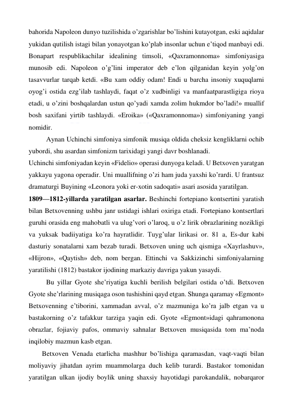  
 
bahorida Napoleon dunyo tuzilishida o’zgarishlar bo’lishini kutayotgan, eski aqidalar 
yukidan qutilish istagi bilan yonayotgan ko’plab insonlar uchun e’tiqod manbayi edi. 
Bonapart respublikachilar idealining timsoli, «Qaxramonnoma» simfoniyasiga 
munosib edi. Napoleon o’g’lini imperator deb e’lon qilganidan keyin yolg’on 
tasavvurlar tarqab ketdi. «Bu xam oddiy odam! Endi u barcha insoniy xuquqlarni 
oyog’i ostida ezg’ilab tashlaydi, faqat o’z xudbinligi va manfaatparastligiga rioya 
etadi, u o’zini boshqalardan ustun qo’yadi xamda zolim hukmdor bo’ladi!» muallif 
bosh saxifani yirtib tashlaydi. «Eroika» («Qaxramonnoma») simfoniyaning yangi 
nomidir. 
Aynan Uchinchi simfoniya simfonik musiqa oldida cheksiz kengliklarni ochib 
yubordi, shu asardan simfonizm tarixidagi yangi davr boshlanadi. 
Uchinchi simfoniyadan keyin «Fidelio» operasi dunyoga keladi. U Betxoven yaratgan 
yakkayu yagona operadir. Uni muallifning o’zi ham juda yaxshi ko’rardi. U frantsuz 
dramaturgi Buyining «Leonora yoki er-xotin sadoqati» asari asosida yaratilgan. 
1809—1812-yillarda yaratilgan asarlar. Beshinchi fortepiano kontsertini yaratish 
bilan Betxovenning ushbu janr ustidagi ishlari oxiriga etadi. Fortepiano kontsertlari 
guruhi orasida eng mahobatli va ulug’vori o’laroq, u o’z lirik obrazlarining nozikligi 
va yuksak badiiyatiga ko’ra hayratlidir. Tuyg’ular lirikasi or. 81 a, Es-dur kabi 
dasturiy sonatalarni xam bezab turadi. Betxoven uning uch qismiga «Xayrlashuv», 
«Hijron», «Qaytish» deb, nom bergan. Ettinchi va Sakkizinchi simfoniyalarning 
yaratilishi (1812) bastakor ijodining markaziy davriga yakun yasaydi. 
Bu yillar Gyote she’riyatiga kuchli berilish belgilari ostida o’tdi. Betxoven 
Gyote she’rlarining musiqaga oson tushishini qayd etgan. Shunga qaramay «Egmont» 
Betxovenning e’tiborini, xammadan avval, o’z mazmuniga ko’ra jalb etgan va u 
bastakorning o’z tafakkur tarziga yaqin edi. Gyote «Egmont»idagi qahramonona 
obrazlar, fojiaviy pafos, ommaviy sahnalar Betxoven musiqasida tom ma’noda 
inqilobiy mazmun kasb etgan. 
  
Betxoven Venada etarlicha mashhur bo’lishiga qaramasdan, vaqt-vaqti bilan 
moliyaviy jihatdan ayrim muammolarga duch kelib turardi. Bastakor tomonidan 
yaratilgan ulkan ijodiy boylik uning shaxsiy hayotidagi parokandalik, nobarqaror 
