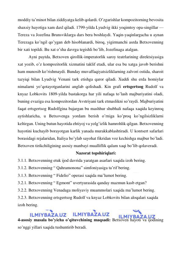  
 
moddiy ta’minot bilan ziddiyatga kelib qolardi. O’zgarishlar kompozitorning bevosita 
shaxsiy hayotiga xam daxl qiladi. 1799-yilda Lyudvig ikki yoqimtoy opa-singillar — 
Tereza va Jozefina Brunsviklarga dars bera boshlaydi. Yaqin-yaqinlargacha u aynan 
Terezaga ko’ngil qo’ygan deb hisoblanardi, biroq, yigirmanchi asrda Betxovenning 
bir xati topildi. Bu xat o’sha davrga tegishli bo’lib, Jozefinaga atalgan. 
Ayni paytda, Betxoven qirollik-imperatorlik saroy teatrlarining direktsiyasiga 
xat yozib, o’z kompozitorlik xizmatini taklif etadi, ular esa bu xatga javob berishni 
ham munosib ko’rishmaydi. Bunday muvaffaqiyatsizliklarning zalvori ostida, sharoit 
tazyiqi bilan Lyudvig Venani tark etishga qaror qiladi. Xuddi shu erda homiylar 
nimalarni yo’qotayotganlarini anglab qolishadi. Kin grafi ertsgertsog Rudolf va 
knyaz Lobkovits 1809-yilda bastakorga har yili nafaqa to’lash majburiyatini oladi, 
buning evaziga esa kompozitordan Avstriyani tark etmaslikni so’raydi. Majburiyatini 
faqat ertsgertsog Rudolfgina bajargan bu mashhur shubhali nafaqa xaqida keyinroq 
aytishlaricha, u Betxovenga yordam berish o’rniga ko’proq ko’ngilsizliklarni 
keltirgan. Uning butun hayotida ehtiyoj va yolg’izlik hamrohlik qilgan. Betxovenning 
hayotini kuchayib borayotgan karlik yanada murakkablashtiradi. U kontsert safarlari 
borasidagi rejalaridan, Italiya bo’ylab sayohat fikridan voz kechishga majbur bo’ladi. 
Betxoven tirikchiligining asosiy manbayi mualliflik qalam xaqi bo’lib qolaveradi. 
Nazorat topshiriqlari: 
3.1.1. Betxovenning etuk ijod davrida yaratgan asarlari xaqida izoh bering. 
3.1.2. Betxovenning “ Qahramonona” simfoniyasiga ta’rif bering. 
3.1.3. Betxovenning “ Fidelio” operasi xaqida ma’lumot bering. 
3.2.1. Betxovenning “ Egmont” uvertyurasida qanday mazmun kasb etgan? 
3.2.2. Betxovenning Venadaga moliyaviy muammolari xaqida ma’lumot bering. 
3.2.3. Betxovenning ertsgertsog Rudolf va knyaz Lobkovits bilan aloqalari xaqida 
izoh bering. 
 
4-asosiy masala bo’yicha o’qituvchining maqsadi: Betxoven hayoti va ijodining 
so’nggi yillari xaqida tushuntirib beradi. 
 
