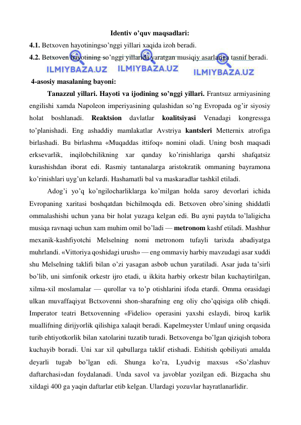  
 
Identiv o’quv maqsadlari: 
4.1. Betxoven hayotiningso’nggi yillari xaqida izoh beradi. 
4.2. Betxoven hayotining so’nggi yillarida yaratgan musiqiy asarlariga tasnif beradi. 
  
 4-asosiy masalaning bayoni: 
Tanazzul yillari. Hayoti va ijodining so’nggi yillari. Frantsuz armiyasining 
engilishi xamda Napoleon imperiyasining qulashidan so’ng Evropada og’ir siyosiy 
holat 
boshlanadi. 
Reaktsion 
davlatlar 
koalitsiyasi 
Venadagi 
kongressga 
to’planishadi. Eng ashaddiy mamlakatlar Avstriya kantsleri Metternix atrofiga 
birlashadi. Bu birlashma «Muqaddas ittifoq» nomini oladi. Uning bosh maqsadi 
erksevarlik, inqilobchilikning xar qanday ko’rinishlariga qarshi shafqatsiz 
kurashishdan iborat edi. Rasmiy tantanalarga aristokratik ommaning bayramona 
ko’rinishlari uyg’un kelardi. Hashamatli bal va maskaradlar tashkil etiladi. 
Adog’i yo’q ko’ngilocharliklarga ko’milgan holda saroy devorlari ichida 
Evropaning xaritasi boshqatdan bichilmoqda edi. Betxoven obro’sining shiddatli 
ommalashishi uchun yana bir holat yuzaga kelgan edi. Bu ayni paytda to’laligicha 
musiqa ravnaqi uchun xam muhim omil bo’ladi — metronom kashf etiladi. Mashhur 
mexanik-kashfiyotchi Melselning nomi metronom tufayli tarixda abadiyatga 
muhrlandi. «Vittoriya qoshidagi urush» — eng ommaviy harbiy mavzudagi asar xuddi 
shu Melselning taklifi bilan o’zi yasagan asbob uchun yaratiladi. Asar juda ta’sirli 
bo’lib, uni simfonik orkestr ijro etadi, u ikkita harbiy orkestr bilan kuchaytirilgan, 
xilma-xil moslamalar — qurollar va to’p otishlarini ifoda etardi. Omma orasidagi 
ulkan muvaffaqiyat Bctxovenni shon-sharafning eng oliy cho’qqisiga olib chiqdi. 
Imperator teatri Betxovenning «Fidelio» operasini yaxshi eslaydi, biroq karlik 
muallifning dirijyorlik qilishiga xalaqit beradi. Kapelmeyster Umlauf uning orqasida 
turib ehtiyotkorlik bilan xatolarini tuzatib turadi. Betxovenga bo’lgan qiziqish tobora 
kuchayib boradi. Uni xar xil qabullarga taklif etishadi. Eshitish qobiliyati amalda 
deyarli tugab bo’lgan edi. Shunga ko’ra, Lyudvig maxsus «So’zlashuv 
daftarchasi»dan foydalanadi. Unda savol va javoblar yozilgan edi. Bizgacha shu 
xildagi 400 ga yaqin daftarlar etib kelgan. Ulardagi yozuvlar hayratlanarlidir. 
