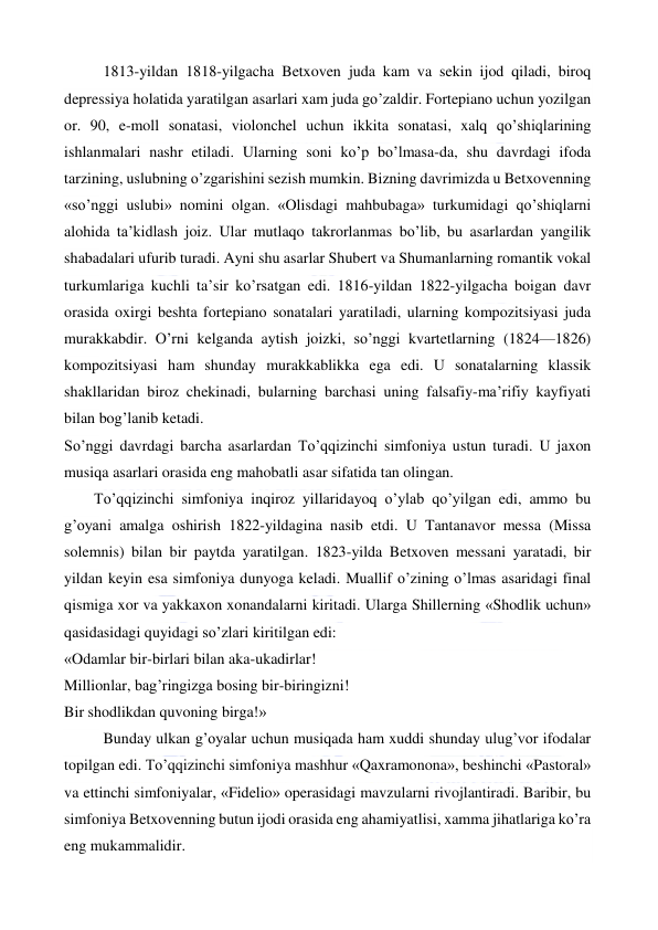  
 
1813-yildan 1818-yilgacha Betxoven juda kam va sekin ijod qiladi, biroq 
depressiya holatida yaratilgan asarlari xam juda go’zaldir. Fortepiano uchun yozilgan 
or. 90, e-moll sonatasi, violonchel uchun ikkita sonatasi, xalq qo’shiqlarining 
ishlanmalari nashr etiladi. Ularning soni ko’p bo’lmasa-da, shu davrdagi ifoda 
tarzining, uslubning o’zgarishini sezish mumkin. Bizning davrimizda u Betxovenning 
«so’nggi uslubi» nomini olgan. «Olisdagi mahbubaga» turkumidagi qo’shiqlarni 
alohida ta’kidlash joiz. Ular mutlaqo takrorlanmas bo’lib, bu asarlardan yangilik 
shabadalari ufurib turadi. Ayni shu asarlar Shubert va Shumanlarning romantik vokal 
turkumlariga kuchli ta’sir ko’rsatgan edi. 1816-yildan 1822-yilgacha boigan davr 
orasida oxirgi beshta fortepiano sonatalari yaratiladi, ularning kompozitsiyasi juda 
murakkabdir. O’rni kelganda aytish joizki, so’nggi kvartetlarning (1824—1826) 
kompozitsiyasi ham shunday murakkablikka ega edi. U sonatalarning klassik 
shakllaridan biroz chekinadi, bularning barchasi uning falsafiy-ma’rifiy kayfiyati 
bilan bog’lanib ketadi. 
So’nggi davrdagi barcha asarlardan To’qqizinchi simfoniya ustun turadi. U jaxon 
musiqa asarlari orasida eng mahobatli asar sifatida tan olingan. 
  
To’qqizinchi simfoniya inqiroz yillaridayoq o’ylab qo’yilgan edi, ammo bu 
g’oyani amalga oshirish 1822-yildagina nasib etdi. U Tantanavor messa (Missa 
solemnis) bilan bir paytda yaratilgan. 1823-yilda Betxoven messani yaratadi, bir 
yildan keyin esa simfoniya dunyoga keladi. Muallif o’zining o’lmas asaridagi final 
qismiga xor va yakkaxon xonandalarni kiritadi. Ularga Shillerning «Shodlik uchun» 
qasidasidagi quyidagi so’zlari kiritilgan edi: 
«Odamlar bir-birlari bilan aka-ukadirlar! 
Millionlar, bag’ringizga bosing bir-biringizni! 
Bir shodlikdan quvoning birga!» 
Bunday ulkan g’oyalar uchun musiqada ham xuddi shunday ulug’vor ifodalar 
topilgan edi. To’qqizinchi simfoniya mashhur «Qaxramonona», beshinchi «Pastoral» 
va ettinchi simfoniyalar, «Fidelio» operasidagi mavzularni rivojlantiradi. Baribir, bu 
simfoniya Betxovenning butun ijodi orasida eng ahamiyatlisi, xamma jihatlariga ko’ra 
eng mukammalidir. 
