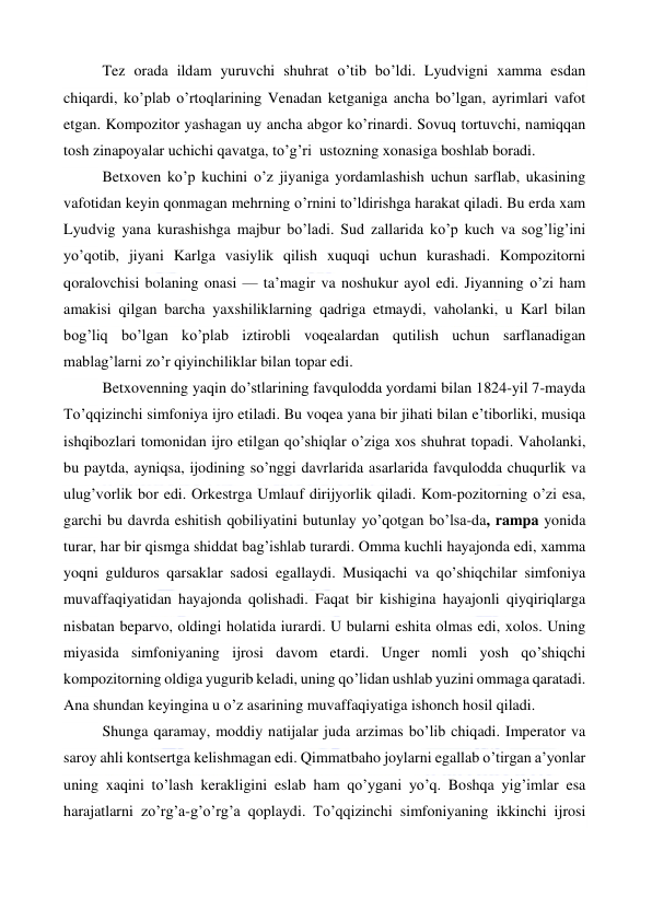  
 
Tez orada ildam yuruvchi shuhrat o’tib bo’ldi. Lyudvigni xamma esdan 
chiqardi, ko’plab o’rtoqlarining Venadan ketganiga ancha bo’lgan, ayrimlari vafot 
etgan. Kompozitor yashagan uy ancha abgor ko’rinardi. Sovuq tortuvchi, namiqqan 
tosh zinapoyalar uchichi qavatga, to’g’ri  ustozning xonasiga boshlab boradi. 
Betxoven ko’p kuchini o’z jiyaniga yordamlashish uchun sarflab, ukasining 
vafotidan keyin qonmagan mehrning o’rnini to’ldirishga harakat qiladi. Bu erda xam 
Lyudvig yana kurashishga majbur bo’ladi. Sud zallarida ko’p kuch va sog’lig’ini 
yo’qotib, jiyani Karlga vasiylik qilish xuquqi uchun kurashadi. Kompozitorni 
qoralovchisi bolaning onasi — ta’magir va noshukur ayol edi. Jiyanning o’zi ham 
amakisi qilgan barcha yaxshiliklarning qadriga etmaydi, vaholanki, u Karl bilan 
bog’liq bo’lgan ko’plab iztirobli voqealardan qutilish uchun sarflanadigan 
mablag’larni zo’r qiyinchiliklar bilan topar edi. 
Betxovenning yaqin do’stlarining favqulodda yordami bilan 1824-yil 7-mayda 
To’qqizinchi simfoniya ijro etiladi. Bu voqea yana bir jihati bilan e’tiborliki, musiqa 
ishqibozlari tomonidan ijro etilgan qo’shiqlar o’ziga xos shuhrat topadi. Vaholanki, 
bu paytda, ayniqsa, ijodining so’nggi davrlarida asarlarida favqulodda chuqurlik va 
ulug’vorlik bor edi. Orkestrga Umlauf dirijyorlik qiladi. Kom-pozitorning o’zi esa, 
garchi bu davrda eshitish qobiliyatini butunlay yo’qotgan bo’lsa-da, rampa yonida 
turar, har bir qismga shiddat bag’ishlab turardi. Omma kuchli hayajonda edi, xamma 
yoqni gulduros qarsaklar sadosi egallaydi. Musiqachi va qo’shiqchilar simfoniya 
muvaffaqiyatidan hayajonda qolishadi. Faqat bir kishigina hayajonli qiyqiriqlarga 
nisbatan beparvo, oldingi holatida iurardi. U bularni eshita olmas edi, xolos. Uning 
miyasida simfoniyaning ijrosi davom etardi. Unger nomli yosh qo’shiqchi 
kompozitorning oldiga yugurib keladi, uning qo’lidan ushlab yuzini ommaga qaratadi. 
Ana shundan keyingina u o’z asarining muvaffaqiyatiga ishonch hosil qiladi. 
Shunga qaramay, moddiy natijalar juda arzimas bo’lib chiqadi. Imperator va 
saroy ahli kontsertga kelishmagan edi. Qimmatbaho joylarni egallab o’tirgan a’yonlar 
uning xaqini to’lash kerakligini eslab ham qo’ygani yo’q. Boshqa yig’imlar esa 
harajatlarni zo’rg’a-g’o’rg’a qoplaydi. To’qqizinchi simfoniyaning ikkinchi ijrosi 
