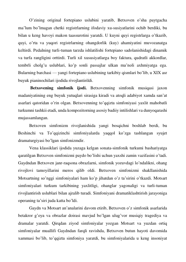  
 
O’zining original fortepiano uslubini yaratib, Betxoven o’sha paytgacha 
ma’lum bo’lmagan chetki registrlarning ifodaviy xu-susiyatlarini ochib berdiki, bu 
bilan u keng havoyi makon taassurotini yaratdi. U kuyni quyi registrlarga o’tkazib, 
quyi, o’rta va yuqori registrlarning ohangdorlik (kuy) ahamiyatini muvozanatga 
keltirdi. Pedalning turli-tuman tarzda ishlatilishi fortepiano sadolanishidagi dinamik 
va turfa rangligini orttirdi. Turli xil xususiyatlarga boy faktura, qudratli akkordlar, 
tembrli cholg’u uslublari, ko’p sonli passajlar ulkan ma’noli axhmiyatga ega. 
Bularning barchasi — yangi fortepiano uslubining tarkibiy qismlari bo’lib, u XIX asr 
buyuk pianinochilari ijodida rivojlantirildi. 
 Betxovening simfonik ijodi. Betxovenning simfonik musiqasi jaxon 
madaniyatining eng buyuk yutuqlari sirasiga kiradi va atoqli adabiyot xamda san’at 
asarlari qatoridan o’rin olgan. Betxovenning to’qqizta simfoniyasi yaxlit mahobatli 
turkumni tashkii etadi, unda kompozitorning asosiy badiiy intilishlari va dunyoqarashi 
mujassamlangan. 
Betxoven simfonizm rivojlanishida yangi bosqichni boshlab berdi, bu 
Beshinchi va To’qqizinchi simfoniyalarda yaqqol ko’zga tashlangan syujet 
dramaturgiyasi bo’lgan simfonizmdir. 
Vena klassiklari ijodida yuzaga kelgan sonata-simfonik turkumi bashariyatga 
qaratilgan Betxoven simfonizmi paydo bo’lishi uchun yaxshi zamin vazifasini o’tadi. 
Gaydndan Betxoven janr-raqsona obrazlarni, simfonik yozuvdagi lo’ndalikni, ohang 
rivojlovi tamoyillarini meros qilib oldi. Betxoven simfonizmi shakllanishida 
Motsartning so’nggi simfoniyalari ham ko’p jihatdan o’z ta’sirini o’tkazdi. Motsart 
simfoniyalari turkum tarkibining yaxlitligi, ohanglar yagonaligi va turli-tuman 
rivojlantirish uslublari bilan ajralib turadi. Simfoniyani dramatiklashtirish jarayoniga 
operaning ta’siri juda katta bo’ldi. 
Gaydn va Motsart an’analarini davom etirib, Betxoven o’z simfonik asarlarida 
betakror g’oya va obrazlar doirasi mavjud bo’lgan ulug’vor musiqiy tragediya va 
dramalar yaratdi. Qirqdan ziyod simfoniyalar yozgan Motsart va yuzdan ortiq 
simfoniyalar muallifi Gaydndan farqli ravishda, Betxoven butun hayoti davomida 
xammasi bo’lib, to’qqizta simfoniya yaratdi, bu simfoniyalarida u keng insoniyat 
