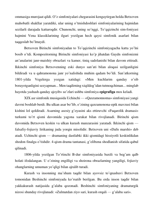  
 
ommasiga murojaat qildi. O’z simfoniyalari chegarasini kengaytirgan holda Betxoven 
mahobatli shakllar yaratdiki, ular uning o’tmishdoshlari simfoniyalarining hajmidan 
sezilarli darajada kattaroqdir. Chunonchi, uning so’nggi, To’qqizinchi sim-foniyasi 
hajmini Vena klassiklarining ilgari yozilgan hech qaysi simfonik asarlari bilan 
taqqoslab bo’lmaydi. 
Betxoven Birinchi simfoniyadan to To’qqizinchi simfoniyagacha katta yo’lni 
bosib o’tdi. Kompozitorning Birinchi simfoniyasi ko’p jihatdan Gaydn simfonizmi 
an’analarini janr-maishiy obrazlari va kamer, tiniq sadolanishi bilan davom ettiradi. 
Ikkinchi simfoniya Betxovenning eski dunyo san’ati bilan aloqasi uzilganligini 
bildiradi va u qahramonona janr yo’nalishida muhim qadam bo’ldi. San’atkorning 
1801-yilda 
Vegelerga 
yozgan 
xatidagi: 
«Men 
kuchlarim 
qanday 
o’sib 
borayotganligini sezyapman... Men taqdirning xiqildog’idan tutmoqchiman... minglab 
hayotda yashash qanday ajoyib» so’zlari ushbu simfoniya epigrafiga mos keladi. 
XIX asr simfonik musiqasida Uchinchi — «Qaxramonnoma» simfoniyasi yangi 
davrni boshlab berdi. Bu ulkan asar bo’lib, o’zining qaxramonona-epik mavzusi bilan 
kishini lol qoldiradi. Asarning asosiy g’oyasini aks ettiruvchi «Fuqarolik dramasi» 
turkumi to’rt qismi davomida yagona xarakat bilan rivojlanadi. Birinchi qism 
davomida Betxoven keskin va ulkan kurash manzarasini yaratadi. Ikkinchi qism — 
falsafiy-fojiaviy lirikaning juda yorqin misolidir. Betxoven uni «Dafn marshi» deb 
atadi. Uchinchi qism — dramaning dastlabki ikki qismidagi hissiyotli keskinlikdan 
shodon finalga o’tishdir. 4-qism drama tantanasi, g’olibona shodlanish sifatida qabul 
qilinadi. 
1806-yilda yozilgan To’rtinchi B-dur simfoniyasida baxtli va beg’am qalb 
holati ifodalangan. U o’zining engilligi va shoirona obrazlarning yangiligi, fojiaviy 
ohanglarning umuman yo’qligi bilan ajralib turadi. 
Kurash va insonning ma’shum taqdir bilan ayovsiz to’qnashuvi Betxoven 
tomonidan Beshinchi simfoniyada ko’rsatib berilgan. Bu erda inson taqdir bilan 
yakkakurash natijasida g’alaba qozonadi. Beshinchi simfoniyaning dramaturgik 
nizosi shunday rivojlanadi: «Zulmatdan ziyo sari, kurash orqali — g’alaba sari».  
