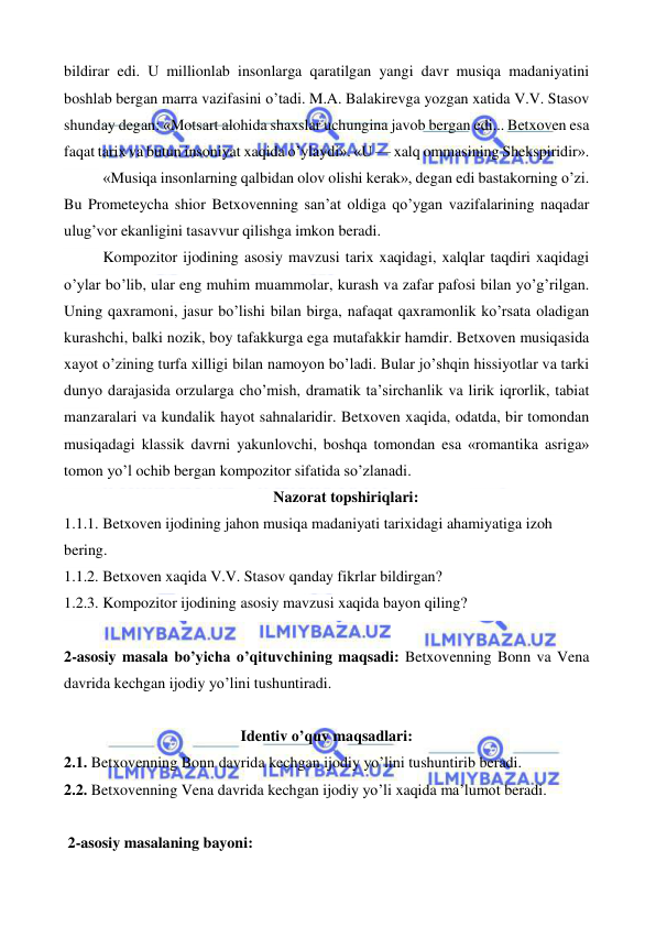  
 
bildirar edi. U millionlab insonlarga qaratilgan yangi davr musiqa madaniyatini 
boshlab bergan marra vazifasini o’tadi. M.A. Balakirevga yozgan xatida V.V. Stasov 
shunday degan: «Motsart alohida shaxslar uchungina javob bergan edi... Betxoven esa 
faqat tarix va butun insoniyat xaqida o’ylaydi». «U — xalq ommasining Shekspiridir». 
«Musiqa insonlarning qalbidan olov olishi kerak», degan edi bastakorning o’zi. 
Bu Prometeycha shior Betxovenning san’at oldiga qo’ygan vazifalarining naqadar 
ulug’vor ekanligini tasavvur qilishga imkon beradi. 
Kompozitor ijodining asosiy mavzusi tarix xaqidagi, xalqlar taqdiri xaqidagi 
o’ylar bo’lib, ular eng muhim muammolar, kurash va zafar pafosi bilan yo’g’rilgan. 
Uning qaxramoni, jasur bo’lishi bilan birga, nafaqat qaxramonlik ko’rsata oladigan 
kurashchi, balki nozik, boy tafakkurga ega mutafakkir hamdir. Betxoven musiqasida 
xayot o’zining turfa xilligi bilan namoyon bo’ladi. Bular jo’shqin hissiyotlar va tarki 
dunyo darajasida orzularga cho’mish, dramatik ta’sirchanlik va lirik iqrorlik, tabiat 
manzaralari va kundalik hayot sahnalaridir. Betxoven xaqida, odatda, bir tomondan 
musiqadagi klassik davrni yakunlovchi, boshqa tomondan esa «romantika asriga» 
tomon yo’l ochib bergan kompozitor sifatida so’zlanadi. 
Nazorat topshiriqlari: 
1.1.1. Betxoven ijodining jahon musiqa madaniyati tarixidagi ahamiyatiga izoh 
bering. 
1.1.2. Betxoven xaqida V.V. Stasov qanday fikrlar bildirgan? 
1.2.3. Kompozitor ijodining asosiy mavzusi xaqida bayon qiling? 
 
2-asosiy masala bo’yicha o’qituvchining maqsadi: Betxovenning Bonn va Vena 
davrida kechgan ijodiy yo’lini tushuntiradi. 
 
Identiv o’quv maqsadlari: 
2.1. Betxovenning Bonn davrida kechgan ijodiy yo’lini tushuntirib beradi. 
2.2. Betxovenning Vena davrida kechgan ijodiy yo’li xaqida ma’lumot beradi. 
  
 2-asosiy masalaning bayoni: 
