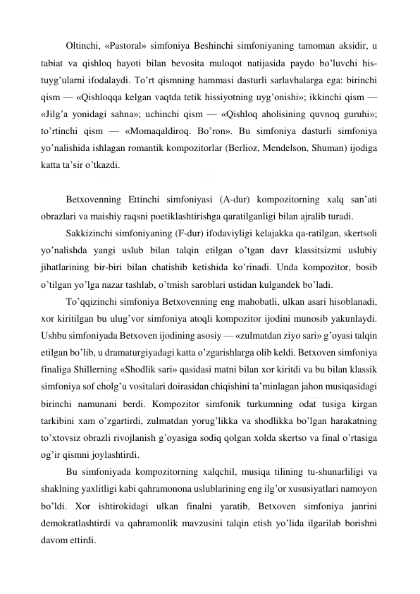  
 
Oltinchi, «Pastoral» simfoniya Beshinchi simfoniyaning tamoman aksidir, u 
tabiat va qishloq hayoti bilan bevosita muloqot natijasida paydo bo’luvchi his-
tuyg’ularni ifodalaydi. To’rt qismning hammasi dasturli sarlavhalarga ega: birinchi 
qism — «Qishloqqa kelgan vaqtda tetik hissiyotning uyg’onishi»; ikkinchi qism — 
«Jilg’a yonidagi sahna»; uchinchi qism — «Qishloq aholisining quvnoq guruhi»; 
to’rtinchi qism — «Momaqaldiroq. Bo’ron». Bu simfoniya dasturli simfoniya 
yo’nalishida ishlagan romantik kompozitorlar (Berlioz, Mendelson, Shuman) ijodiga 
katta ta’sir o’tkazdi. 
  
Betxovenning Ettinchi simfoniyasi (A-dur) kompozitorning xalq san’ati 
obrazlari va maishiy raqsni poetiklashtirishga qaratilganligi bilan ajralib turadi. 
Sakkizinchi simfoniyaning (F-dur) ifodaviyligi kelajakka qa-ratilgan, skertsoli 
yo’nalishda yangi uslub bilan talqin etilgan o’tgan davr klassitsizmi uslubiy 
jihatlarining bir-biri bilan chatishib ketishida ko’rinadi. Unda kompozitor, bosib 
o’tilgan yo’lga nazar tashlab, o’tmish saroblari ustidan kulgandek bo’ladi. 
To’qqizinchi simfoniya Betxovenning eng mahobatli, ulkan asari hisoblanadi, 
xor kiritilgan bu ulug’vor simfoniya atoqli kompozitor ijodini munosib yakunlaydi. 
Ushbu simfoniyada Betxoven ijodining asosiy — «zulmatdan ziyo sari» g’oyasi talqin 
etilgan bo’lib, u dramaturgiyadagi katta o’zgarishlarga olib keldi. Betxoven simfoniya 
finaliga Shillerning «Shodlik sari» qasidasi matni bilan xor kiritdi va bu bilan klassik 
simfoniya sof cholg’u vositalari doirasidan chiqishini ta’minlagan jahon musiqasidagi 
birinchi namunani berdi. Kompozitor simfonik turkumning odat tusiga kirgan 
tarkibini xam o’zgartirdi, zulmatdan yorug’likka va shodlikka bo’lgan harakatning 
to’xtovsiz obrazli rivojlanish g’oyasiga sodiq qolgan xolda skertso va final o’rtasiga 
og’ir qismni joylashtirdi. 
Bu simfoniyada kompozitorning xalqchil, musiqa tilining tu-shunarliligi va 
shaklning yaxlitligi kabi qahramonona uslublarining eng ilg’or xususiyatlari namoyon 
bo’ldi. Xor ishtirokidagi ulkan finalni yaratib, Betxoven simfoniya janrini 
demokratlashtirdi va qahramonlik mavzusini talqin etish yo’lida ilgarilab borishni 
davom ettirdi. 
