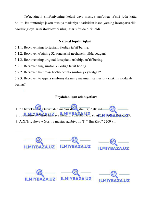  
 
To’qqizinchi simfoniyaning kelasi davr musiqa san’atiga ta’siri juda katta 
bo’ldi. Bu simfoniya jaxon musiqa madaniyati tarixidan insoniyatning insonparvarlik, 
ozodlik g’oyalarini ifodalovchi ulug’ asar sifatida o’rin oldi. 
  
Nazorat topshiriqlari: 
5.1.1. Betxovenning fortepiano ijodiga ta’rif bering. 
5.1.2. Betxoven o’zining 32-sonatasini nechanchi yilda yozgan? 
5.1.3. Betxovenning original fortepiano uslubiga ta’rif bering. 
5.2.1. Betxovenning simfonik ijodiga ta’rif bering. 
5.2.2. Betxoven hammasi bo’lib nechta simfoniya yaratgan? 
5.2.3. Betxoven to’qqizta simfoniyalarining mazmun va musiqiy shaklini ifodalab 
bering? 
 
 Foydalanilgan adabiyotlar: 
 
 1. ” Chet el musiqa tarixi”dan ma’ruzalar matni. G; 2010 yil. 
 2. I.Proxorova “Muzo’kalnaya literatura zarubejno’x stran” M; «Muzo’ka»1977. 
 3. A.X.Trigulova « Xorijiy musiqa adabiyoti» T. “ Ilm Ziyo” 2209 yil. 
 
 
