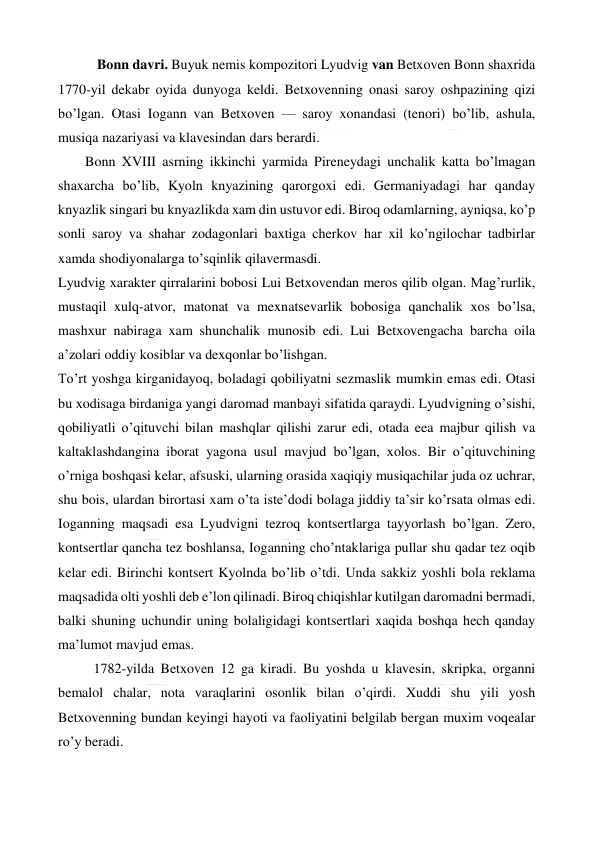  
 
 Bonn davri. Buyuk nemis kompozitori Lyudvig van Betxoven Bonn shaxrida 
1770-yil dekabr oyida dunyoga keldi. Betxovenning onasi saroy oshpazining qizi 
bo’lgan. Otasi Iogann van Betxoven — saroy xonandasi (tenori) bo’lib, ashula, 
musiqa nazariyasi va klavesindan dars berardi. 
  
Bonn XVIII asrning ikkinchi yarmida Pireneydagi unchalik katta bo’lmagan 
shaxarcha bo’lib, Kyoln knyazining qarorgoxi edi. Germaniyadagi har qanday 
knyazlik singari bu knyazlikda xam din ustuvor edi. Biroq odamlarning, ayniqsa, ko’p 
sonli saroy va shahar zodagonlari baxtiga cherkov har xil ko’ngilochar tadbirlar 
xamda shodiyonalarga to’sqinlik qilavermasdi. 
Lyudvig xarakter qirralarini bobosi Lui Betxovendan meros qilib olgan. Mag’rurlik, 
mustaqil xulq-atvor, matonat va mexnatsevarlik bobosiga qanchalik xos bo’lsa, 
mashxur nabiraga xam shunchalik munosib edi. Lui Betxovengacha barcha oila 
a’zolari oddiy kosiblar va dexqonlar bo’lishgan. 
To’rt yoshga kirganidayoq, boladagi qobiliyatni sezmaslik mumkin emas edi. Otasi 
bu xodisaga birdaniga yangi daromad manbayi sifatida qaraydi. Lyudvigning o’sishi, 
qobiliyatli o’qituvchi bilan mashqlar qilishi zarur edi, otada eea majbur qilish va 
kaltaklashdangina iborat yagona usul mavjud bo’lgan, xolos. Bir o’qituvchining 
o’rniga boshqasi kelar, afsuski, ularning orasida xaqiqiy musiqachilar juda oz uchrar, 
shu bois, ulardan birortasi xam o’ta iste’dodi bolaga jiddiy ta’sir ko’rsata olmas edi. 
Ioganning maqsadi esa Lyudvigni tezroq kontsertlarga tayyorlash bo’lgan. Zero, 
kontsertlar qancha tez boshlansa, Ioganning cho’ntaklariga pullar shu qadar tez oqib 
kelar edi. Birinchi kontsert Kyolnda bo’lib o’tdi. Unda sakkiz yoshli bola reklama 
maqsadida olti yoshli deb e’lon qilinadi. Biroq chiqishlar kutilgan daromadni bermadi, 
balki shuning uchundir uning bolaligidagi kontsertlari xaqida boshqa hech qanday 
ma’lumot mavjud emas. 
1782-yilda Betxoven 12 ga kiradi. Bu yoshda u klavesin, skripka, organni 
bemalol chalar, nota varaqlarini osonlik bilan o’qirdi. Xuddi shu yili yosh 
Betxovenning bundan keyingi hayoti va faoliyatini belgilab bergan muxim voqealar 
ro’y beradi. 
