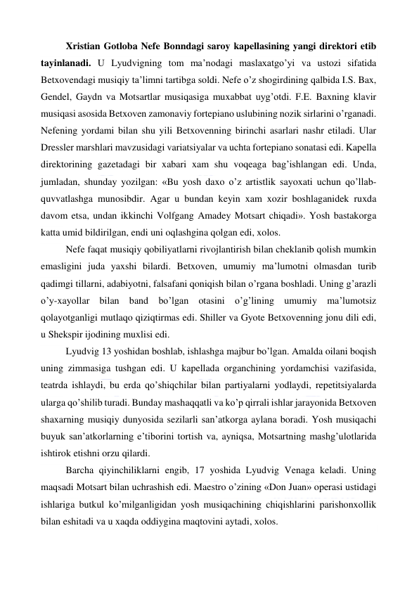  
 
Xristian Gotloba Nefe Bonndagi saroy kapellasining yangi direktori etib 
tayinlanadi. U Lyudvigning tom ma’nodagi maslaxatgo’yi va ustozi sifatida 
Betxovendagi musiqiy ta’limni tartibga soldi. Nefe o’z shogirdining qalbida I.S. Bax, 
Gendel, Gaydn va Motsartlar musiqasiga muxabbat uyg’otdi. F.E. Baxning klavir 
musiqasi asosida Betxoven zamonaviy fortepiano uslubining nozik sirlarini o’rganadi. 
Nefening yordami bilan shu yili Betxovenning birinchi asarlari nashr etiladi. Ular 
Dressler marshlari mavzusidagi variatsiyalar va uchta fortepiano sonatasi edi. Kapella 
direktorining gazetadagi bir xabari xam shu voqeaga bag’ishlangan edi. Unda, 
jumladan, shunday yozilgan: «Bu yosh daxo o’z artistlik sayoxati uchun qo’llab-
quvvatlashga munosibdir. Agar u bundan keyin xam xozir boshlaganidek ruxda 
davom etsa, undan ikkinchi Volfgang Amadey Motsart chiqadi». Yosh bastakorga 
katta umid bildirilgan, endi uni oqlashgina qolgan edi, xolos. 
Nefe faqat musiqiy qobiliyatlarni rivojlantirish bilan cheklanib qolish mumkin 
emasligini juda yaxshi bilardi. Betxoven, umumiy ma’lumotni olmasdan turib 
qadimgi tillarni, adabiyotni, falsafani qoniqish bilan o’rgana boshladi. Uning g’arazli 
o’y-xayollar bilan band bo’lgan otasini o’g’lining umumiy ma’lumotsiz 
qolayotganligi mutlaqo qiziqtirmas edi. Shiller va Gyote Betxovenning jonu dili edi, 
u Shekspir ijodining muxlisi edi. 
Lyudvig 13 yoshidan boshlab, ishlashga majbur bo’lgan. Amalda oilani boqish 
uning zimmasiga tushgan edi. U kapellada organchining yordamchisi vazifasida, 
teatrda ishlaydi, bu erda qo’shiqchilar bilan partiyalarni yodlaydi, repetitsiyalarda 
ularga qo’shilib turadi. Bunday mashaqqatli va ko’p qirrali ishlar jarayonida Betxoven 
shaxarning musiqiy dunyosida sezilarli san’atkorga aylana boradi. Yosh musiqachi 
buyuk san’atkorlarning e’tiborini tortish va, ayniqsa, Motsartning mashg’ulotlarida 
ishtirok etishni orzu qilardi. 
Barcha qiyinchiliklarni engib, 17 yoshida Lyudvig Venaga keladi. Uning 
maqsadi Motsart bilan uchrashish edi. Maestro o’zining «Don Juan» operasi ustidagi 
ishlariga butkul ko’milganligidan yosh musiqachining chiqishlarini parishonxollik 
bilan eshitadi va u xaqda oddiygina maqtovini aytadi, xolos. 
