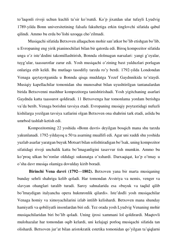  
 
to’laqonli rivoji uchun kuchli ta’sir ko’rsatdi. Ko’p jixatdan ular tufayli Lyudvig 
1789-yilda Bonn universitetining falsafa fakultetiga erkin tinglovchi sifatida qabul 
qilindi. Ammo bu erda bo’lishi uzoqqa cho’zilmadi. 
Musiqachi sifatida Betxoven allaqachon mohir san’atkor bo’lib etishgan bo’lib, 
u Evropaning eng yirik pianinochilari bilan bir qatorda edi. Biroq kompozitor sifatida 
unga o’z iste’dodini takomillashtirish, Bonnda ololmagan narsalari: yangi g’oyalar, 
tuyg’ular, taassurotlar zarur edi. Yosh musiqachi o’zining baxt yulduzlari porlagan 
onlariga etib keldi. Bu mutlaqo tasodifiy tarzda ro’y berdi. 1792-yilda Londondan 
Venaga qaytayotganida u Bonnda qisqa muddatga Yozef Gaydnnikida to’xtaydi. 
Musiqiy kapellachilar tomonidan shu munosabat bilan uyushtirilgan tantanalardan 
birida Betxovenni mashhur kompozitorga tanishtirishadi. Yosh yigitchaning asarlari 
Gaydnda katta taassurot qoldiradi. 11 Betxovenga har tomonlama yordam berishga 
va’da berib, Venaga borishni tavsiya etadi. Evropaning musiqiy poytaxtidagi nufuzli 
kishilarga yozilgan tavsiya xatlarini olgan Betxoven ona shahrini tark etadi, aslida bu 
umrbod tashlab ketish edi. 
Kompozitorning 22 yoshida «Bonn davri» deyilgan bosqich mana shu tarzda 
yakunlanadi. 1792-yildayoq u 50 ta asarning muallifi edi. Agar uni xuddi shu yoshida 
yuzlab asarlar yaratgan buyuk Motsart bilan solishtiradigan bo’lsak, uning kompozitor 
sifatidagi rivoji unchalik katta bo’lmaganligini tasavvur tish mumkin. Ammo bu 
ko’proq ulkan bo’ronlar oldidagi sukunatga o’xshardi. Darxaqiqat, ko’p o’tmay u 
o’sha davr musiqa olamiga dovulday kirib boradi. 
 Birinchi Vena davri (1792—1802). Betxoven yana bir marta musiqaning 
bunday sehrli shahriga kelib qoladi. Har tomondan Avstriya va nemis, venger va 
slavyan ohanglari taralib turadi. Saroy sahnalarida esa «buyuk va taqlid qilib 
bo’lmaydigan italyancha opera hukmronlik qilardi». Iste’dodli yosh musiqachilar 
Venaga homiy va ximoyachilarini izlab intilib kelishardi. Betxoven mana shunday 
hamiyatli va qobiliyatli insonlardan biri edi. Tez orada yosh Lyudvig Venaning mohir 
musiqachilaridan biri bo’lib qoladi. Uning ijrosi xammani lol qoldirardi. Maqtovli 
mulohazalar har tomondan oqib kelardi, uni kelajagi porloq musiqachi sifatida tan 
olishardi. Betxoven jur’at bilan aristokratik estetika tomonidan qo’yilgan ta’qiqlarni 
