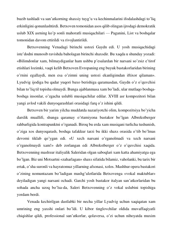  
 
buzib tashladi va san’atkorning shaxsiy tuyg’u va kechinmalarini ifodalashdagi to’liq 
erkinligini qonunlashtirdi. Betxoven tomonidan asos qilib olingan ijrodagi demokratik 
uslub XIX asrning ko’p sonli mahoratli musiqachilari — Paganini, List va boshqalar 
tomonidan davom ettirildi va rivojlantirildi. 
Betxovenning Venadagi birinchi ustozi Gaydn edi. U yosh musiqachidagi 
iste’dodni munosib ravishda baholagan birinchi shaxsdir. Bu xaqda u shunday yozadi: 
«Bilimdonlar xam, bilmaydiganlar ham ushbu p’esalardan bir narsani so’zsiz e’tirof 
etishlari lozimki, vaqti kelib Betxoven Evropaning eng buyuk bastakorlaridan birining 
o’rnini egallaydi, men esa o’zimni uning ustozi ekanligimdan iftixor qilaman». 
Lyudvig ijodiga bu qadar yuqori baxo berishiga qaramasdan, Gaydn o’z o’quvchisi 
bilan to’liq til topisha olmaydi. Bunga ajablanmasa xam bo’ladi, ular mutlaqo boshqa-
boshqa insonlar, o’zgacha uslubli musiqachilar edilar. XVIII asr kompozitori bilan 
yangi avlod vakili dunyoqarashlari orasidagi farq o’z ishini qildi. 
Betxoven bir yarim yilcha muddatda nazariyotchi olim, kompozitsiya bo’yicha 
darslik muallifi, shunga qaramay o’rtamiyona bastakor bo’lgan Albrekstberger 
rahbarligida kontrapunktni o’rganadi. Biroq bu erda xam musiqani turlicha tushunish, 
o’ziga xos dunyoqarash, boshqa tafakkur tarzi bu ikki shaxs orasida o’tib bo’lmas 
devorni tiklab qo’ygan edi. «U xech narsani o’rganolmadi va xech narsani 
o’rganolmaydi xam!» deb zorlangan edi Albrekstberger o’z o’quvchisi xaqida. 
Betxovenning mashxur italiyalik Saleridan olgan saboqlari xam katta ahamiyatga ega 
bo’lgan. Biz uni Motsartni «zaharlagan» shaxs sifatida bilamiz, vaholanki, bu tarix bir 
ertak, o’sha suronli va hayratomuz yillarning afsonasi, xolos. Mashhur opera bastakori 
o’zining nomuntazam bo’ladigan mashg’ulotlarida Betxovenga «vokal maktublar» 
deyiladigan yangi narsani ochadi. Garchi yosh bastakor italyan san’atkorlaridan bu 
sohada ancha uzoq bo’lsa-da, Saleri Betxovenning o’z vokal uslubini topishiga 
yordam berdi. 
Venada kechirilgan dastlabki bir necha yillar Lyudvig uchun xaqiqatan xam 
umrining eng yaxshi onlari bo’ldi. U kibor tinglovchilar oldida muvaffaqiyatli 
chiqishlar qildi, professional san’atkorlar, qolaversa, o’zi uchun nihoyatda muxim 
