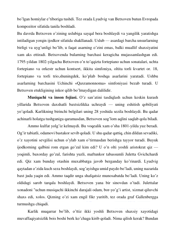  
 
bo’lgan homiylar e’tiboriga tushdi. Tez orada Lyudvig van Betxoven butun Evropada 
kompozitor sifatida tanila boshladi. 
Bu davrda Betxoven o’zining uslubiga sayqal bera boshlaydi va yangilik yaratishga 
intiladigan yorqin ijodkor sifatida shakllanadi. Uslub — asardagi barcha unsurlarning 
birligi va uyg’unligi bo’lib, u faqat asarning o’zini emas, balki muallif shaxsiyatini 
xam aks ettiradi. Betxovenda bularning barchasi keragicha mujassamlashgan edi. 
1795-yildan 1802-yilgacha Betxoven o’n to’qqizta fortepiano uchun sonatalari, uchta 
fortepiano va orkestr uchun kontsert, ikkita simfoniya, oltita torli kvartet or. 18, 
fortepiano va torli trio,shuningdek, ko’plab boshqa asarlarini yaratadi. Ushbu 
asarlarning barchasini Uchinchi «Qaxramonnoma» simfoniyasi bezab turadi. U 
Betxoven etukligining inkor qilib bo’lmaydigan dalilidir. 
Musiqachi va inson fojiasi. O’z san’atini tasdiqlash uchun keskin kurash 
yillarida Betxoven daxshatli baxtsizlikka uchraydi — uning eshitish qobiliyati 
yo’qoladi. Karlikning birinchi belgilari uning 28 yoshida sezila boshlaydi. Bu qadar 
achinarli holatga tushganiga qaramasdan, Betxoven sog’lom aqlini saqlab qola biladi. 
Ammo kulfat yolg’iz kelmaydi. Bu voqealik xam o’sha 1801-yilda yuz beradi. 
Og’ir tabiatli, odamovi bastakor sevib qoladi. U shu qadar qattiq, chin dildan sevadiki, 
o’z xayotini sevgilisi uchun o’ylab xam o’tirmasdan berishga tayyor turadi. Buyuk 
ijodkorning qalbini rom etgan go’zal kim edi? U o’n olti yoshli aristokrat qiz — 
yoqimli, baxorday go’zal, farishta yuzli, maftunkor tabassumli Juletta Gvichchardi 
edi. Qiz xam bunday otashin muxabbatga javob berganday ko’rinardi. Lyudvig 
qaytadan o’zida kuch seza boshlaydi, sog’ayishga umid paydo bo’ladi, uning nazarida 
baxt juda yaqin edi. Ammo taqdir unga shafqatsiz munosabatda bo’ladi. Uning ko’z 
oldidagi sarob tarqala boshlaydi. Betxoven yana bir sinovdan o’tadi. Julettalar 
xonadoni "uchun musiqachi ikkinchi darajali odam, bor-yo’g’i artist, xizmat qiluvchi 
shaxs edi, xolos. Qizning o’zi xam engil fikr yuritib, tez orada graf Gallenbergga 
turmushga chiqadi. 
Karlik muqarrar bo’lib, o’ttiz ikki yoshli Betxoven shaxsiy xayotidagi 
muvaffaqiyatsizlik bois boshi berk ko’chaga kirib qoladi. Nima qilish kerak? Bundan 
