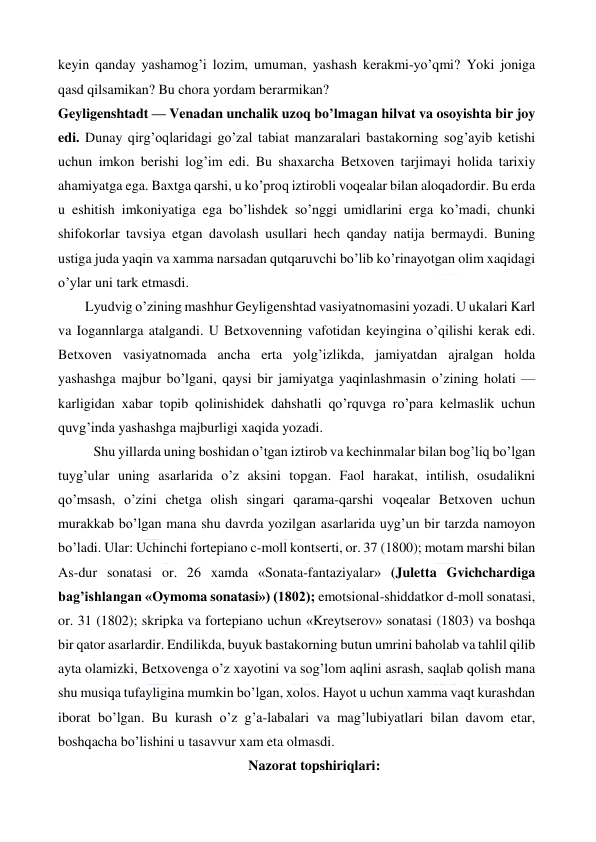  
 
keyin qanday yashamog’i lozim, umuman, yashash kerakmi-yo’qmi? Yoki joniga 
qasd qilsamikan? Bu chora yordam berarmikan? 
Geyligenshtadt — Venadan unchalik uzoq bo’lmagan hilvat va osoyishta bir joy 
edi. Dunay qirg’oqlaridagi go’zal tabiat manzaralari bastakorning sog’ayib ketishi 
uchun imkon berishi log’im edi. Bu shaxarcha Betxoven tarjimayi holida tarixiy 
ahamiyatga ega. Baxtga qarshi, u ko’proq iztirobli voqealar bilan aloqadordir. Bu erda 
u eshitish imkoniyatiga ega bo’lishdek so’nggi umidlarini erga ko’madi, chunki 
shifokorlar tavsiya etgan davolash usullari hech qanday natija bermaydi. Buning 
ustiga juda yaqin va xamma narsadan qutqaruvchi bo’lib ko’rinayotgan olim xaqidagi 
o’ylar uni tark etmasdi. 
  
Lyudvig o’zining mashhur Geyligenshtad vasiyatnomasini yozadi. U ukalari Karl 
va Iogannlarga atalgandi. U Betxovenning vafotidan keyingina o’qilishi kerak edi. 
Betxoven vasiyatnomada ancha erta yolg’izlikda, jamiyatdan ajralgan holda 
yashashga majbur bo’lgani, qaysi bir jamiyatga yaqinlashmasin o’zining holati — 
karligidan xabar topib qolinishidek dahshatli qo’rquvga ro’para kelmaslik uchun 
quvg’inda yashashga majburligi xaqida yozadi. 
Shu yillarda uning boshidan o’tgan iztirob va kechinmalar bilan bog’liq bo’lgan 
tuyg’ular uning asarlarida o’z aksini topgan. Faol harakat, intilish, osudalikni 
qo’msash, o’zini chetga olish singari qarama-qarshi voqealar Betxoven uchun 
murakkab bo’lgan mana shu davrda yozilgan asarlarida uyg’un bir tarzda namoyon 
bo’ladi. Ular: Uchinchi fortepiano c-moll kontserti, or. 37 (1800); motam marshi bilan 
As-dur sonatasi or. 26 xamda «Sonata-fantaziyalar» (Juletta Gvichchardiga 
bag’ishlangan «Oymoma sonatasi») (1802); emotsional-shiddatkor d-moll sonatasi, 
or. 31 (1802); skripka va fortepiano uchun «Kreytserov» sonatasi (1803) va boshqa 
bir qator asarlardir. Endilikda, buyuk bastakorning butun umrini baholab va tahlil qilib 
ayta olamizki, Betxovenga o’z xayotini va sog’lom aqlini asrash, saqlab qolish mana 
shu musiqa tufayligina mumkin bo’lgan, xolos. Hayot u uchun xamma vaqt kurashdan 
iborat bo’lgan. Bu kurash o’z g’a-labalari va mag’lubiyatlari bilan davom etar, 
boshqacha bo’lishini u tasavvur xam eta olmasdi. 
Nazorat topshiriqlari: 
