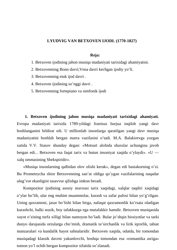 LYUDVIG VAN BETXOVEN IJODI. (1770-1827)
Reja:
1. Betxoven ijodining jahon musiqa madaniyati tarixidagi ahamiyatini. 
2. Betxovenning Bonn davri;Vena davri kechgan ijodiy yo’li.
3. Betxovenning etuk ijod davri .
4. Betxoven ijodining so’nggi davri .
5. Betxovenning fortepiano va simfonik ijodi
 
 
 
1.  Betxoven  ijodining  jahon  musiqa  madaniyati  tarixidagi  ahamiyati.
Evropa  madaniyati  tarixida  1789-yildagi  frantsuz  burjua  inqilob  yangi  davr
boshlanganini bildirar  edi. U millionlab insonlarga qaratilgan yangi davr musiqa
madaniyatini  boshlab  bergan  marra  vazifasini  o’tadi.  M.A.  Balakirevga  yozgan
xatida V.V. Stasov shunday degan:  «Motsart  alohida shaxslar  uchungina javob
bergan edi... Betxoven esa faqat tarix va butun insoniyat xaqida o’ylaydi». «U —
xalq ommasining Shekspiridir».
«Musiqa insonlarning qalbidan olov olishi kerak», degan edi bastakorning o’zi.
Bu Prometeycha  shior Betxovenning san’at oldiga qo’ygan vazifalarining naqadar
ulug’vor ekanligini tasavvur qilishga imkon beradi.
Kompozitor ijodining asosiy mavzusi tarix xaqidagi, xalqlar taqdiri xaqidagi
o’ylar bo’lib, ular eng muhim muammolar, kurash va zafar pafosi bilan yo’g’rilgan.
Uning qaxramoni, jasur bo’lishi bilan birga, nafaqat qaxramonlik ko’rsata oladigan
kurashchi, balki nozik, boy tafakkurga ega mutafakkir hamdir. Betxoven musiqasida
xayot o’zining turfa xilligi bilan namoyon bo’ladi. Bular jo’shqin hissiyotlar va tarki
dunyo darajasida orzularga cho’mish, dramatik ta’sirchanlik va lirik iqrorlik, tabiat
manzaralari va kundalik hayot sahnalaridir. Betxoven xaqida, odatda, bir tomondan
musiqadagi klassik davrni yakunlovchi, boshqa tomondan  esa «romantika asriga»
tomon yo’l ochib bergan kompozitor sifatida so’zlanadi.
