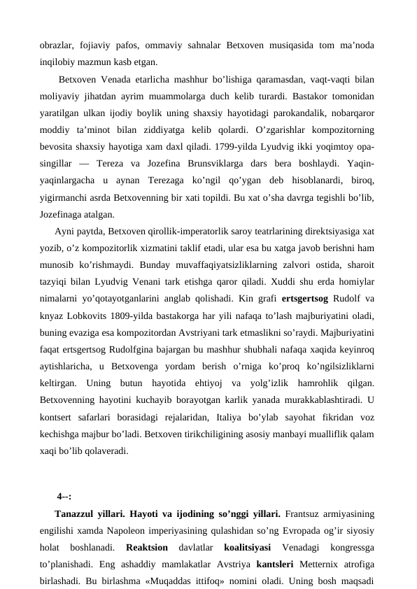 obrazlar,  fojiaviy  pafos,  ommaviy  sahnalar  Betxoven  musiqasida  tom  ma’noda
inqilobiy mazmun kasb etgan.
 Betxoven Venada etarlicha mashhur bo’lishiga qaramasdan, vaqt-vaqti bilan
moliyaviy jihatdan ayrim muammolarga duch kelib turardi. Bastakor tomonidan
yaratilgan ulkan ijodiy boylik uning shaxsiy  hayotidagi parokandalik, nobarqaror
moddiy  ta’minot  bilan  ziddiyatga  kelib  qolardi.  O’zgarishlar  kompozitorning
bevosita shaxsiy hayotiga xam daxl qiladi. 1799-yilda Lyudvig ikki yoqimtoy opa-
singillar  —  Tereza  va  Jozefina  Brunsviklarga  dars  bera  boshlaydi.  Yaqin-
yaqinlargacha  u  aynan  Terezaga  ko’ngil  qo’ygan  deb  hisoblanardi,  biroq,
yigirmanchi asrda Betxovenning bir xati topildi. Bu xat o’sha davrga tegishli bo’lib,
Jozefinaga atalgan.
Ayni paytda, Betxoven qirollik-imperatorlik saroy teatrlarining direktsiyasiga xat
yozib, o’z kompozitorlik xizmatini taklif etadi, ular esa bu xatga javob berishni ham
munosib  ko’rishmaydi.  Bunday  muvaffaqiyatsizliklarning  zalvori  ostida,  sharoit
tazyiqi bilan Lyudvig Venani tark  etishga qaror qiladi. Xuddi shu erda  homiylar
nimalarni  yo’qotayotganlarini anglab qolishadi. Kin grafi  ertsgertsog Rudolf va
knyaz Lobkovits 1809-yilda bastakorga har yili nafaqa to’lash majburiyatini oladi,
buning evaziga esa kompozitordan Avstriyani tark etmaslikni so’raydi. Majburiyatini
faqat ertsgertsog Rudolfgina bajargan bu mashhur shubhali nafaqa xaqida keyinroq
aytishlaricha,  u  Betxovenga  yordam  berish  o’rniga  ko’proq  ko’ngilsizliklarni
keltirgan.  Uning  butun  hayotida  ehtiyoj  va  yolg’izlik  hamrohlik  qilgan.
Betxovenning  hayotini kuchayib borayotgan karlik yanada murakkablashtiradi. U
kontsert  safarlari  borasidagi  rejalaridan,  Italiya  bo’ylab  sayohat  fikridan  voz
kechishga majbur bo’ladi. Betxoven tirikchiligining asosiy manbayi mualliflik qalam
xaqi bo’lib qolaveradi.
 
 
 4--:
Tanazzul yillari. Hayoti va ijodining so’nggi yillari. Frantsuz armiyasining
engilishi xamda Napoleon imperiyasining qulashidan so’ng Evropada og’ir siyosiy
holat  boshlanadi.
 Reaktsion 
davlatlar
 koalitsiyasi
 Venadagi  kongressga
to’planishadi.  Eng  ashaddiy  mamlakatlar  Avstriya  kantsleri Metternix  atrofiga
birlashadi. Bu birlashma «Muqaddas ittifoq» nomini oladi. Uning bosh maqsadi
