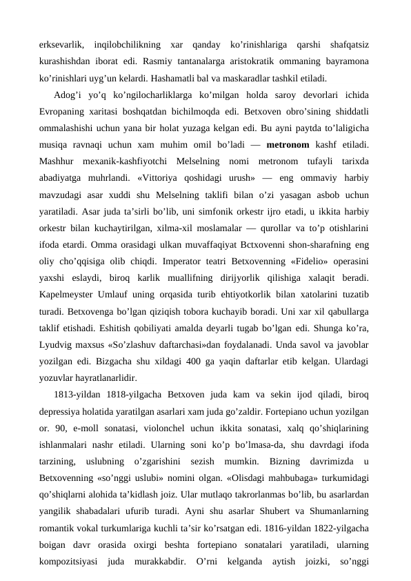 erksevarlik,  inqilobchilikning  xar  qanday  ko’rinishlariga  qarshi  shafqatsiz
kurashishdan  iborat  edi. Rasmiy  tantanalarga aristokratik ommaning bayramona
ko’rinishlari uyg’un kelardi. Hashamatli bal va maskaradlar tashkil etiladi.
Adog’i  yo’q  ko’ngilocharliklarga  ko’milgan  holda  saroy  devorlari  ichida
Evropaning xaritasi boshqatdan bichilmoqda  edi. Betxoven obro’sining shiddatli
ommalashishi uchun yana bir holat yuzaga kelgan edi. Bu ayni paytda to’laligicha
musiqa  ravnaqi  uchun  xam  muhim  omil  bo’ladi  —  metronom  kashf  etiladi.
Mashhur  mexanik-kashfiyotchi  Melselning  nomi  metronom  tufayli  tarixda
abadiyatga  muhrlandi.  «Vittoriya  qoshidagi  urush»  —  eng  ommaviy  harbiy
mavzudagi  asar  xuddi  shu  Melselning  taklifi  bilan  o’zi  yasagan  asbob  uchun
yaratiladi. Asar juda ta’sirli bo’lib, uni simfonik orkestr ijro etadi, u ikkita harbiy
orkestr bilan kuchaytirilgan, xilma-xil moslamalar — qurollar va to’p otishlarini
ifoda etardi. Omma orasidagi ulkan muvaffaqiyat Bctxovenni shon-sharafning eng
oliy  cho’qqisiga  olib  chiqdi.  Imperator  teatri  Betxovenning  «Fidelio»  operasini
yaxshi  eslaydi,  biroq  karlik  muallifning  dirijyorlik  qilishiga  xalaqit  beradi.
Kapelmeyster Umlauf uning orqasida turib  ehtiyotkorlik bilan xatolarini tuzatib
turadi. Betxovenga bo’lgan qiziqish tobora kuchayib boradi. Uni xar xil qabullarga
taklif etishadi. Eshitish qobiliyati amalda deyarli tugab bo’lgan edi. Shunga ko’ra,
Lyudvig maxsus «So’zlashuv daftarchasi»dan foydalanadi. Unda savol va javoblar
yozilgan  edi. Bizgacha shu xildagi 400 ga yaqin daftarlar etib kelgan. Ulardagi
yozuvlar hayratlanarlidir.
1813-yildan  1818-yilgacha  Betxoven  juda  kam  va  sekin  ijod  qiladi,  biroq
depressiya holatida yaratilgan asarlari xam juda go’zaldir. Fortepiano uchun yozilgan
or.  90,  e-moll  sonatasi,  violonchel  uchun  ikkita  sonatasi,  xalq  qo’shiqlarining
ishlanmalari  nashr  etiladi.  Ularning  soni  ko’p  bo’lmasa-da,  shu  davrdagi  ifoda
tarzining,  uslubning  o’zgarishini  sezish  mumkin.  Bizning  davrimizda  u
Betxovenning «so’nggi uslubi» nomini olgan. «Olisdagi mahbubaga» turkumidagi
qo’shiqlarni alohida ta’kidlash joiz. Ular mutlaqo takrorlanmas bo’lib, bu asarlardan
yangilik  shabadalari  ufurib  turadi.  Ayni  shu  asarlar  Shubert  va  Shumanlarning
romantik vokal turkumlariga kuchli ta’sir ko’rsatgan edi. 1816-yildan 1822-yilgacha
boigan  davr  orasida  oxirgi  beshta  fortepiano  sonatalari  yaratiladi,  ularning
kompozitsiyasi  juda  murakkabdir.  O’rni  kelganda  aytish  joizki,  so’nggi
