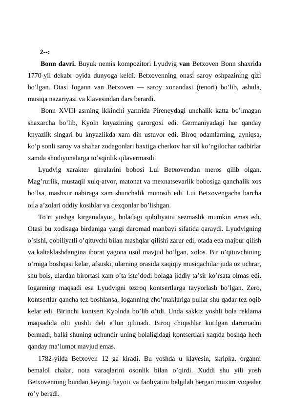  
 
 2--:
 Bonn davri. Buyuk nemis kompozitori Lyudvig van Betxoven Bonn shaxrida
1770-yil dekabr oyida dunyoga keldi. Betxovenning onasi saroy oshpazining qizi
bo’lgan. Otasi Iogann van Betxoven — saroy xonandasi (tenori) bo’lib, ashula,
musiqa nazariyasi va klavesindan dars berardi.
 Bonn XVIII asrning ikkinchi yarmida Pireneydagi unchalik katta bo’lmagan
shaxarcha  bo’lib,  Kyoln  knyazining  qarorgoxi  edi.  Germaniyadagi  har  qanday
knyazlik singari bu knyazlikda xam din ustuvor  edi. Biroq odamlarning, ayniqsa,
ko’p sonli saroy va shahar zodagonlari baxtiga cherkov har xil ko’ngilochar tadbirlar
xamda shodiyonalarga to’sqinlik qilavermasdi.
Lyudvig  xarakter  qirralarini  bobosi  Lui  Betxovendan  meros  qilib  olgan.
Mag’rurlik, mustaqil xulq-atvor, matonat va mexnatsevarlik bobosiga qanchalik xos
bo’lsa, mashxur nabiraga xam shunchalik munosib edi. Lui Betxovengacha barcha
oila a’zolari oddiy kosiblar va dexqonlar bo’lishgan.
To’rt yoshga kirganidayoq, boladagi qobiliyatni sezmaslik mumkin  emas  edi.
Otasi bu xodisaga birdaniga yangi daromad manbayi sifatida qaraydi. Lyudvigning
o’sishi, qobiliyatli o’qituvchi bilan mashqlar qilishi zarur edi, otada eea majbur qilish
va kaltaklashdangina iborat yagona usul mavjud bo’lgan, xolos. Bir o’qituvchining
o’rniga boshqasi kelar, afsuski, ularning orasida xaqiqiy musiqachilar juda oz uchrar,
shu bois, ulardan birortasi xam o’ta iste’dodi bolaga jiddiy ta’sir ko’rsata olmas edi.
Ioganning maqsadi  esa Lyudvigni tezroq kontsertlarga tayyorlash bo’lgan. Zero,
kontsertlar qancha tez boshlansa, Ioganning cho’ntaklariga pullar shu qadar tez oqib
kelar edi. Birinchi kontsert Kyolnda bo’lib o’tdi. Unda sakkiz yoshli bola reklama
maqsadida  olti  yoshli  deb  e’lon  qilinadi.  Biroq  chiqishlar  kutilgan  daromadni
bermadi, balki shuning uchundir uning bolaligidagi kontsertlari xaqida boshqa hech
qanday ma’lumot mavjud emas.
1782-yilda  Betxoven  12  ga kiradi. Bu  yoshda  u  klavesin,  skripka,  organni
bemalol  chalar,  nota  varaqlarini  osonlik  bilan  o’qirdi.  Xuddi  shu  yili  yosh
Betxovenning bundan keyingi hayoti va faoliyatini belgilab bergan muxim voqealar
ro’y beradi.
