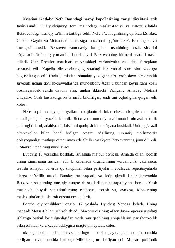 Xristian Gotloba Nefe Bonndagi saroy kapellasining yangi direktori  etib
tayinlanadi.  U  Lyudvigning  tom  ma’nodagi  maslaxatgo’yi  va  ustozi  sifatida
Betxovendagi musiqiy ta’limni tartibga soldi. Nefe o’z shogirdining qalbida I.S. Bax,
Gendel, Gaydn va Motsartlar musiqasiga muxabbat uyg’otdi. F.E. Baxning klavir
musiqasi  asosida  Betxoven  zamonaviy  fortepiano  uslubining  nozik  sirlarini
o’rganadi. Nefening yordami bilan shu yili Betxovenning birinchi asarlari nashr
etiladi.  Ular  Dressler  marshlari  mavzusidagi  variatsiyalar  va  uchta  fortepiano
sonatasi  edi.  Kapella  direktorining  gazetadagi  bir  xabari  xam  shu  voqeaga
bag’ishlangan edi. Unda, jumladan, shunday yozilgan: «Bu yosh daxo o’z artistlik
sayoxati uchun qo’llab-quvvatlashga munosibdir. Agar u bundan keyin xam xozir
boshlaganidek  ruxda  davom  etsa,  undan  ikkinchi  Volfgang  Amadey  Motsart
chiqadi». Yosh bastakorga katta umid bildirilgan,  endi uni oqlashgina qolgan  edi,
xolos.
Nefe faqat musiqiy qobiliyatlarni rivojlantirish bilan cheklanib qolish mumkin
emasligini  juda  yaxshi  bilardi.  Betxoven,  umumiy  ma’lumotni  olmasdan  turib
qadimgi tillarni, adabiyotni, falsafani qoniqish bilan o’rgana boshladi. Uning g’arazli
o’y-xayollar  bilan  band  bo’lgan  otasini  o’g’lining  umumiy  ma’lumotsiz
qolayotganligi mutlaqo qiziqtirmas edi. Shiller va Gyote Betxovenning jonu dili edi,
u Shekspir ijodining muxlisi edi.
Lyudvig 13 yoshidan boshlab, ishlashga majbur bo’lgan. Amalda oilani boqish
uning zimmasiga tushgan  edi. U kapellada organchining yordamchisi vazifasida,
teatrda ishlaydi, bu erda qo’shiqchilar bilan partiyalarni yodlaydi, repetitsiyalarda
ularga  qo’shilib  turadi.  Bunday  mashaqqatli  va  ko’p  qirrali  ishlar  jarayonida
Betxoven shaxarning musiqiy dunyosida sezilarli san’atkorga aylana boradi. Yosh
musiqachi  buyuk  san’atkorlarning  e’tiborini  tortish  va,  ayniqsa,  Motsartning
mashg’ulotlarida ishtirok etishni orzu qilardi.
Barcha  qiyinchiliklarni  engib,  17  yoshida  Lyudvig  Venaga  keladi.  Uning
maqsadi Motsart bilan uchrashish edi. Maestro o’zining «Don Juan» operasi ustidagi
ishlariga butkul ko’milganligidan yosh musiqachining chiqishlarini parishonxollik
bilan eshitadi va u xaqda oddiygina maqtovini aytadi, xolos.
«Menga badiha uchun mavzu bering» — o’sha paytda pianinochilar orasida
berilgan  mavzu  asosida  badixago’ylik  keng  urf  bo’lgan  edi.  Motsart  polifonik
